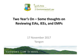 Two	
  Year’s	
  On	
  –	
  Some	
  thoughts	
  on	
  
Reviewing	
  EIAs,	
  IEEs,	
  and	
  EMPs	
  
17	
  November	
  2017	
  
Yangon	
  
MYANMAR
ENVIRONMENTAL
GOVERNANCE
PROGRAM	
  
 