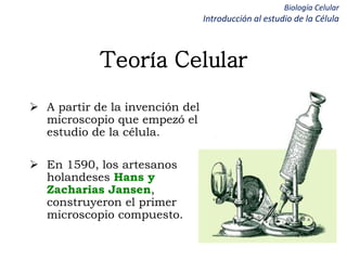Biología Celular
Introducción al estudio de la Célula
Teoría Celular
 A partir de la invención del
microscopio que empezó el
estudio de la célula.
 En 1590, los artesanos
holandeses Hans y
Zacharias Jansen,
construyeron el primer
microscopio compuesto.
 