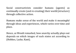 Social constructivists consider humans (agents) as
continually create (and re-creating) their world (structure)
through collective action.
Humans make sense of the world and make it meaningful
through ideas and experiences, which varies over time and
place.
Hence, as Wendt remarked, how anarchy actually plays out
depends on which images of each states act according to
(Hobbes, Lacke, Kant).
 