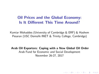 Oil Prices and the Global Economy:
Is It Di¤erent This Time Around?
Kamiar Mohaddes (University of Cambridge & ERF) & Hashem
Pesaran (USC Dornsife INET & Trinity College, Cambridge)
Arab Oil Exporters: Coping with a New Global Oil Order
Arab Fund for Economic and Social Development
November 26-27, 2017
 