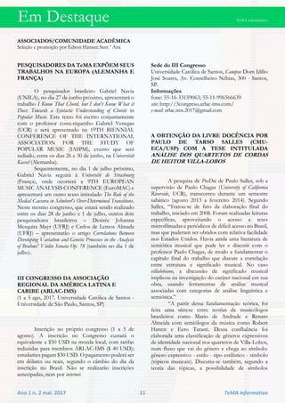 Em Destaque TeMA informativo
Ano 1 n. 2 mai. 2017 11 TeMA informativo
ASSOCIADOS/COMUNIDADE ACADÊMICA
Seleção e promoção por Edson Hansen Sant ’ Ana
PESQUISADORES DA TeMA EXPÕEM SEUS
TRABALHOS NA EUROPA (ALEMANHA E
FRANÇA)
O pesquisador brasileiro Gabriel Navia
(UNILA), no dia 27 de junho próximo, apresentará o
trabalho I Know That Chord, but I don't Know What it
Does: Towards a Syntactic Understanding of Chords in
Popular Music. Este texto foi escrito conjuntamente
com o professor costa-riquenho Gabriel Venegas
(UCR) e será apresentado na 19TH BIENNIAL
CONFERENCE OF THE INTERNATIONAL
ASSOCIATION FOR THE STUDY OF
POPULAR MUSIC (IASPM), evento que será
sediado, entre os dias 26 e 30 de junho, na Universität
Kassel (Alemanha).
Sequentemente, no dia 1 de julho próximo,
Gabriel Navia seguirá à Université de Strasbourg
(França), onde ocorrerá a 9TH EUROPEAN
MUSIC ANALYSIS CONFERENCE (EuroMAC) e
apresentará um outro texto intitulado The Role of the
Medial Caesura in Schubert's Over-Determined Transitions.
Neste mesmo congresso, que estará sendo realizado
entre os dias 28 de junho e 1 de julho, outros dois
pesquisadores brasileiros – Desirée Johanna
Mesquita Mayr (UFRJ) e Carlos de Lemos Almada
(UFRJ) – apresentarão o artigo Correlations Between
Developing Variation and Genetic Processes in the Analysis
of Brahms' Violin Sonata Op. 78 (também no dia 1 de
julho).
III CONGRESSO DA ASSOCIAÇÃO
REGIONAL DA AMÉRICA LATINA E
CARIBE (ARLAC-IMS)
(1 a 5 ago, 2017. Universidade Católica de Santos -
Universidade de São Paulo, Santos, SP)
Inscrição no próprio congresso (1 a 5 de
agosto). A inscrição no Congresso custará o
equivalente a $50 USD na moeda local, com tarifas
reduzidas para membros ARLAC-IMS ($ 40 USD);
estudantes pagam $30 USD. O pagamento poderá ser
em dólares ou reais, segundo o câmbio do dia da
inscrição no Brasil. Não se realizarão inscrições
antecipadas, nem por internet.
Sede do III Congresso
Universidade Católica de Santos, Campus Dom Idílio
José Soares, Av. Conselheiro Nébias, 300 - Santos,
SP.
Informações
fone: 55-16-33159063; 55-11-996566639
site: http://3congreso.arlac-ims.com/
e-mail: arlac.ims.2017@gmail.com
A OBTENÇÃO DA LIVRE DOCÊNCIA POR
PAULO DE TARSO SALLES (CMU-
ECA/USP) COM A TESE INTITULADA
ANÁLISE DOS QUARTETOS DE CORDAS
DE HEITOR VILLA-LOBOS
A pesquisa de PosDoc de Paulo Salles, sob a
supervisão de Paulo Chagas (University of California
Riverside, UCR), transcorreu durante um semestre
sabático (agosto 2013 a fevereiro 2014). Segundo
Salles, “Tratou-se de fato da elaboração final do
trabalho, iniciado em 2008. Foram realizadas leituras
específicas, aproveitando o acesso a teses
microfilmadas e periódicos de difícil acesso no Brasil,
mas que puderam ser obtidos com relativa facilidade
nos Estados Unidos. Havia ainda uma literatura de
semiótica musical que pude ler e discutir com o
professor Paulo Chagas, de modo a fundamentar o
capítulo final do trabalho que discute a correlação
entre estrutura e significado musical. No caso
villalobiano, a discussão de significado musical
implicou na investigação do caráter nacional em sua
obra, usando ferramentas de análise musical
associadas com categorias de análise linguística e
semiótica.”
“A partir dessa fundamentação teórica, foi
feita uma síntese entre teorias de musicólogos
brasileiros como Mario de Andrade e Renato
Almeida com semiólogos da música como Robert
Hatten e Eero Tarasti. Dessa confluência foi
elaborada uma classificação de gêneros expressivos
de identidade nacional nos quartetos de Villa-Lobos,
num fluxo que vai do gênero e chega ao símbolo:
gênero expressivo - estilo - tipo estilístico - símbolo
(tópicos musicais). Discutiu-se também, segundo a
teoria das tópicas, a possibilidade de símbolos
 