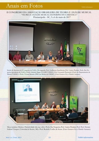 Ano 1 n. 2 mai. 2017 13 TeMA informativo
Anais em Fotos TeMA informativo
II CONGRESSO DA ASSOCIAÇÃO BRASILEIRA DE TEORIA E ANÁLISE MUSICAL
“TEORIA E ANÁLISE MUSICAL EM PERSPECTIVA DIDÁTICA”
Florianópolis - SC, 3 a 6 de maio de 2017
Sessão de abertura do II Congresso da TeMA. Da esquerda: Prof. Guilherme Sauerbronn, Prof. Acácio Piedade, Profa. Ilza No-
gueira (presidente da TeMA), Profa. Gabriela Mager (CEART/UDESC), Prof. Leonardo Piermartiri (Chefe do Departamento de
Música/UDESC) e Profa. Viviane Beineke (PPG em Música da UDESC). (Foto: Gustavo Fey e Patrick Antunes).
Mesa temática: Música e Narratividade (da esq. à dir.): Profa. Ilza Nogueira, Prof. Acácio Piedade, Prof. Prof. Hernán
Gabriel Vázquez (Universidad de Rosário, AR) e Prof. Rodolfo Coelho de Souza. (Foto: Gustavo Fey e Patrick Antunes).
 