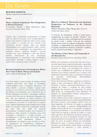 Da Teoria TeMA informativo
Ano 1 n. 2 mai. 2017 16 TeMA informativo
RESUMOS/EMENTAS
Algumas sugestões por Gabriel Navia
Livros
Music, Analysis, Experience: New Perspectives
in Musical Semiotics
Constantino Maeder e Mark Reybrouck (Eds.)
(Leuven University Press, 2015)
Criação, ação e experiência desempenham um papel
cada vez maior na maneira como compreendemos a
música, uma estrutura sonora que afeta o nosso corpo,
nossa mente e o mundo em que vivemos. Uma
experiência musical integral exige um diálogo
transdisciplinar com outros domínios. Music, Analysis,
Experience reúne contribuições de pesquisadores da
semiótica, ciências cognitivas, filosofia e estudos
culturais, bem como intérpretes, e lida com diversas
questões fundamentais da área. Abordagens
transdisciplinares se encontram com contribuições
musicológicas aplicadas à música clássica e pop, à
canção latino-americana, ópera e filosofia.
Reconceiving Structure in Contemporary Music:
New Tools in Music Theory and Analysis
Judy Lochhead (Routledge, 2015)
Este livro estuda a música recente da tradição clássica
ocidental, oferecendo uma crítica às abordagens
teórico-analíticas atuais e propondo alternativas. Tal
crítica aborda a presente condição marginal desta
música, às vezes descrita como crossover, pós-moderna,
pós-clássica, pós-minimalista, etc. e demonstra que as
diversas linguagens descritivas e abordagens analíticas
existentes não oferecem as ferramentas adequadas para
lidar com este repertório de forma produtiva. Os
conceitos e ferramentas existentes foram desenvolvidos
principalmente em meados do século XX, em conjunto
com a estética modernista, tendo mudado pouco desde
então. As correntes estéticas da composição musical,
por outro lado, têm estado em constante
transformação. Lochhead propõe novas maneiras de
conceber as obras musicais, as maneiras como estas
estruturam a experiência e o tempo musical, e os
procedimentos e objetivos de uma leitura analítica
aprofundada. Estas ferramentas definem os
procedimentos investigativos que envolvem as diver-
sas perspectivas de compositores, intérpretes e
ouvintes, e que geram modos conceituais únicos para
cada obra.
What Is a Cadence? Theoretical and Analytical
Perspectives on Cadences in the Classical
Repertoire
Markus Neuwirth e Pieter Berge (eds.) (Leuven
Univer-sity Press, 2015)
O conceito de fechamento (closure) é crucial para a
compreensão da música do período “clássico”. Este
volume se debruça sobre o principal meio de conclusão
da música tonal: a cadência. Cada um dos capítulos
desafia nossa noção de cadência, explorando a grande
variedade e complexidade deste procedimento através
de ângulos disciplinares distintos, incluindo o analítico,
teórico, histórico, psicológico e linguístico.
The Melody of Time: Music and Temporality in
the Romantic Era
Benedict Taylor (Oxford University Press, 2015)
Desde a era romântica, a música tem sido vista como a
arte mais tipicamente temporal, possuindo a capacidade
de invocar a experiência humana de tempo. Através da
interação de temas e da recorrência de eventos, a
música tem a habilidade de transformar de diversas
maneiras nossa relação temporal com o mundo, com
implicações importantes para as concepções modernas
de memória, subjetividade, individualidade,
coletividade, e história.
Como observado por filósofos, cientistas e escritores, o
tempo é algo notoriamente difícil de ser definido.
Contudo, a música, relacionada intimamente com a
natureza do tempo e ocupante de uma posição
privilegiada nas correntes de pensamento do século
XIX, pode ser compreendida como liberadora de
aspectos da temporalidade humana indisponíveis a
outros modos de aproximação.
O livro Melody of Time estuda as inúmeras maneiras em
que a música se relaciona com as diversas problemáticas
do tempo humano. Cada capítulo explora como um
tema específico da filosofia do tempo se manifesta
através da música: a aparente atemporalidade das
últimas obras de Beethoven ou os impulsos nostálgicos
da música de Schubert; o uso da música por filósofos
como meio de explicar as aporias do tempo ou como
meio expressivo das diferentes estruturas temporais; e
um reflexo do senso de progresso histórico de uma
cultura particular ou da expressão do espírito intangível
atrás do curso da própria história da humanidade.
Movendo-se entre o contexto cultural e a recepção
histórica, teorias filosóficas sobre o tempo e uma leitura
aprofundada do repertório, o autor defende a
Da Teoria TeMA informativo
 