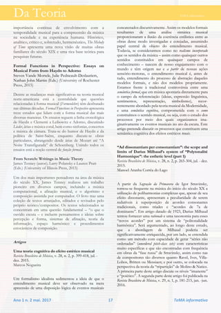 Da Teoria TeMA informativo
Ano 1 n. 2 mai. 2017 17 TeMA informativo
importância contínua de envolvimento com a
temporalidade musical para a compreensão da música
na sociedade e na experiência humana. Histórico,
analítico, crítico e, sobretudo, hermenêutico, The Melody
of Time apresenta uma nova visão de muitas obras
familiares do século XIX e uma rica base teórica para
pesquisas futuras.
Formal Functions in Perspective: Essays on
Musical Form from Haydn to Adorno
Steven Vande Mortele, Julie Pedneault-Deslauriers,
Nathan John Martin (Eds.) (University of Rochester
Press, 2015)
Dentre as mudanças mais significativas na teoria musical
norte-americana está a centralidade que questões
relacionadas à forma musical (Formenlehre) têm desfrutado
nas últimas décadas. Formal Functions in Perspective apresenta
treze estudos que lidam com a forma musical das mais
diversas maneiras. Os ensaios seguem a linha cronológica
de Haydn e Clementi a Leibowitz e Adorno, discutindo
Lieder, árias e música coral, bem como sinfonias, concertos
e música de câmara. Trata-se do humor de Haydn e da
política de Saint-Saëns, enquanto discute-se obras
particulares, abrangendo desde árias de Mozart até “A
Noite Transfigurada” de Schoenberg. Unindo todos os
ensaios está a noção central de função formal.
From Scratch: Writings in Music Theory
James Tenney (autor); Larry Polansky e Lauren Pratt
(Eds.) (University of Illinois Press, 2015)
Um dos mais importantes pensadores na área da música
do século XX, James Tenney realizou um trabalho
pioneiro em diversos campos, incluindo a música
computacional, a afinação musical, e o algoritmo e
composição assistida por computador. O livro traz uma
coleção de textos arranjados, editados e revisados pelo
próprio teórico/compositor. Os textos selecionados se
concentram em uma questão fundamental – “o que o
ouvido escuta – e incluem pensamentos e ideias sobre
percepção e forma, sistemas de afinação, teoria da
informação, espaço harmônico e procedimentos
estocásticos de composição.
Artigos
Uma teoria cognitiva do efeito estético musical
Revista Brasileira de Música, v. 28, n. 2, p. 399-418, jul. -
dez. 2015.
Marcos Nogueira
Um formalismo idealista sedimentou a ideia de que o
entendimento musical deve ser observado na mera
apreensão de uma disposição lógica de eventos musicais
concatenados discursivamente. Assim os modelos formais
resultantes de uma análise sintática musical
proporcionaram a ilusão da coerência estilística entre as
obras desse modo investigadas e cotejadas, assumindo
papel central de objeto do entendimento musical.
Todavia, se considerarmos como no realismo incorporado
que os sentidos da música – assim como quaisquer outros
sentidos constituídos em quaisquer campos de
conhecimento – nascem de nosso engajamento com o
mundo e têm origem nas e a partir de nossas ações
sensório-motoras, o entendimento musical é, antes de
tudo, entendimento do processo de abstração daqueles
modelos formais, e não dos modelos propriamente.
Estamos frente à tradicional controvérsia entre uma
semântica formal, que em música apontaria diretamente para
o campo da referenciação (ideias, expressão linguística,
sentimentos, representação, simbolismo), recor-
rentemente abordado pela teoria musical da Modernidade,
e uma semântica cognitiva, comprometida com o como
construímos o sentido musical, ou seja, com o estudo dos
processos por meio dos quais organizamos ima-
ginativamente os eventos musicais no ato da escuta. Este
artigo pretende discutir os processos que constituem uma
semântica cognitiva dos efeitos estéticos tonais.
“Ad dissonantiam per consonantiam”: the scope and
limits of Darius Milhaud’s system of “Polytonalité
Harmonique”: the esthetic level (part 1)
Revista Brasileira de Música, v. 28, n. 2, p. 265-304, jul. - dez.
2015.
Manoel Aranha Corrêa do Lago
A partir da Sagração da Primavera de Igor Stravinsky,
tornou-se frequente na música do início do século XX a
utilização de poliharmonias complexas que, apesar de seu
efeito dissonante, apresentam a peculiaridade de serem
redutíveis à superposição de acordes consonantes
tradicionais, como tríades e “acordes de 7a de
dominante”. Em artigo datado de 1923, Darius Milhaud
tentou fornecer uma rationale e uma taxonomia para esses
“novos acordes” por um sistema de “politonalidade
harmônica”. Será argumentado, ao longo deste estudo,
que a abordagem de Milhaud poderia ser
significativamente enriquecida, por um lado, se entendida
como um método com capacidade de gerar “séries não
ordenadas” (unordered pitch-class sets) com características
muito específicas e que são encontradas com frequência
em obras da “fase russa” de Stravinsky, assim como nas
de compositores tão diversos quanto Ravel, Ives, Villa-
Lobos, Britten ou Messiaen; e por outro, se colocada na
perspectiva da teoria da “tripartição” de Molino & Natiez.
A primeira parte deste artigo discute os níveis “imanente”
e “poiético”. A segunda parte deste artigo foi publicada na
Revista Brasileira de Música, v. 29, n. 1, p. 181-215, jan. -jun.
2016.
 