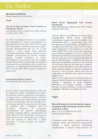 Da Análise TeMA informativo
Ano1 n. 2 mai. 2017 18 TeMA informativo
RESUMOS/EMENTAS
Algumas sugestões por Gabriel Navia
Livros
The Art of Tonal Analysis: Twelve Lessons on
Schenkerian Theory
Carl Schachter (autor) e Joseph Straus (Ed.) (Oxford
University Press, 2016)
Em 2012, Carl Schachter ministrou um seminário
para doutorandos do centro de pós-graduação em
música da City University of New York (CUNY) no qual
falou sobre música e questões musicais que sempre o
moveram profundamente. Em The Art of Tonal
Analysis, o teórico Joseph Straus apresenta
transcrições editadas das aulas que compuseram este
seminário. Acompanhado de diversos exemplos
musicais, incluindo transcrições de análises
apresentadas na lousa da sala de aula e de exemplos
musicais demonstrados ao piano, bem como gráficos
schenkerianos feitos por Schachter, o livro oferece uma
experiência viva da pedagogia de Carl Schachter e sua
visão profunda sobre obras centrais do cânone da
música tonal.
Computational Music Analysis
David Meredith (Ed.) (Springer, 2015)
Este livro oferece um panorama geral do estado atual
da pesquisa em análise computacional em música.
Seus dezessete capítulos representam a diversidade e,
ao mesmo tempo, a sofisticação técnica e filosófica
do trabalho que tem sido desenvolvido neste campo
altamente interdisciplinar. Diversas abordagens são
apresentadas, adotando técnicas que têm sua origem
em disciplinas como a linguística, teoria da
informação, recuperação de informação,
reconhecimento de padrões, aprendizagem
automática, topologia, álgebra e processamento de
sinais. Muitos dos métodos descritos se baseiam em
teorias musicais bem estabelecidas, por exemplo a
teoria dos conjuntos de Allen Forte, a análise
schenkeriana e a teoria generativa de Lerdahl e
Jackendoff.
David Lewin’s Morgengruß: Text, Context,
Commentary
David Bard-Schwarz e Richard Cohn (Eds.) (Oxford
University Press, 2015)
Uma das figuras mais influentes da teoria musical
contemporânea, David Lewin (1933-2003)
revolucionou o campo através de seu trabalho sobre
transformational theory e a metodologia teórica. Este
livro apresenta ao grande público, pela primeira vez,
o lendário ensaio de Lewin, escrito em 1974, sobre a
canção Morgengruß de Franz Schubert, do ciclo Die
Schöne Müllerin. Este ensaio foi de suma importância
para o trabalho pedagógico de Lewin, e cópias dele
circularam informalmente por décadas entre teóricos.
Este livro apresenta o texto original acompanhado de
mais de 200 ilustrações. A habilidade de Lewin de
apresentar um argumento engenhoso e rico, baseado
em uma leitura atenta de uma obra curta e simples é
apenas uma das maravilhas a serem observadas neste
ensaio magistral. Repleto de nuances e amplamente
acessível, o texto de Lewin oferece uma visão da
composição de Schubert, bem como do processo
analítico em si.
Além do texto original, este livro inclui também uma
pequena coleção de ensaios que buscam interpretar o
conteúdo e significado da canção Morgengruß.
Baseando-se em pesquisas recentes e reflexões
pessoais, os autores exploram os contextos analítico,
pedagógico e filosófico do trabalho de Lewin.
Artigos
Desenvolvimento de uma ferramenta computa-
cional para análise harmônica em alto nível de
corais de J. S. Bach
Opus, v. 21, n. 3, p. 209-230, dez. 2015.
Carlos de Lemos Almada
O presente estudo aborda o desenvolvimento do
programa Chorale, uma ferramenta computacional
destinada à análise harmônica considerando
especificamente as relações tonais presentes em
Da Análise TeMA informativo
 