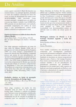 Da Análise TeMA informativo
Ano1 n. 2 mai. 2017 19 TeMA informativo
corais a quatro vozes de J. S. Bach. São descritos sua
estrutura básica e seu principal algoritmo, destinado
ao exame das condições contextuais das frases dos
corais, em busca da determinação das regiões tonais
(SCHOENBERG, 1969) envolvidas. Como
resultado principal, o programa gera um gráfico de
contorno que dispõe o caminho tonal (LERDAHL,
2001) presente em um determinado coral analisado,
permitindo comparações com análises de outras
peças, o que, presumidamente, poderá revelar
padrões construtivos no planejamento tonal.
Estética da impureza na análise de duas obras de
Gilberto Mendes
Revista Música Hodie, v. 15, n.2, 2015, p. 151-166.
Rita de Cássia Domingues dos Santos e Teresinha
Prada
Este artigo apresenta considerações em torno de
duas obras de Gilberto Mendes (1922) sob os
pressupostos da Estética da Impureza de Guy Scarpetta
(1985) cuja teoria sustenta a preponderância da
mistura nas obras de arte. Para Scarpetta, a vanguarda
primou pela pureza de seus procedimentos, em
oposição ao momento seguinte, no qual prevaleceu o
manejo da transversalidade das referências. Für Anette
(1993) e Issa (1995) foram escolhidas por serem da
terceira fase composicional de Mendes, que teria sido
marcada pela mistura de processos composicionais
ao Minimalismo. É feita uma contextualização do
Minimalismo em composições contemporâneas e um
exame destas duas obras pelo viés analítico-musical
de Warburton (1988), Schoenberg (1991) e Cervo
(2005, 2007).
Gradações rítmicas no limiar da percepção
humana: Atmosphères, de György Ligeti
Revista Brasileira de Música, v. 28, n. 2, p. 349-372, jul.
- dez. 2015. 
Claudio Vitale
Neste artigo estudamos um trecho da obra
Atmosphères (letra de ensaio C), do compositor
György Ligeti. Utilizamos o conceito de gradação
como base para nossas interpretações estabelecendo
relações com a noção de continuum. Consideramos
fundamental este par de conceitos na produção do
compositor após sua experiência no Estúdio de
Música Eletrônica de Colônia. De fato, podemos
afirmar que a gradação enquanto técnica sustenta
frequentemente a sensação de continuum na percepção
da obra. Consideramos o estudo de Atmosphères de
grande relevância pois é nesta obra que se consolida
um tipo de escrita com ampla ressonância nas obras
posteriores do compositor. As análises rítmicas
tentam mostrar que existe um pensamento similar ao
utilizado no campo das alturas. Neste sentido, ideias
como gradação ou “cluster com buracos”
(continuidade com descontinuidades) podem ser
aplicadas tanto no âmbito das alturas quanto do
ritmo.
Modelagem sistêmica do Ponteio n. 2 de
Camargo Guarnieri segundo a teoria dos
contornos
Revista Brasileira de Música v. 28, n. 2, p. 331-348, jul. -
dez. 2015. 
Liduino Pitombeira
Neste trabalho examinamos uma metodologia de
composição por reconfiguração paramétrica
intertextual denominada modelagem sistêmica. Para
esse fim, utilizamos a teoria dos contornos com a
finalidade de determinar um sistema composicional
hipotético para o Ponteio n. 2 de Camargo Guarnieri.
Esse sistema será determinado através da análise de
contorno melódico e de um procedimento de
generalização paramétrica, que possibilitará a
proposição de um modelo para a obra, expresso em
parte por uma função programada em MatLab, e será
a base para o planejamento do segundo movimento
de uma obra para trio de madeiras.
------------------------------------------------------------
Neste número, as seções “Da Teoria e “Da
Análise” foram reservadas para a divulgação de livros
e artigos publicados predominantemente durante o
segundo semestre de 2015 no Brasil e no exterior.
Devido ao grande número de artigos sobre teoria
musical e/ou análise publicados em revistas
internacionais, daremos preferência a artigos nacionais,
privilegiando assim nossa própria produção teórico-
analítica.
Sugestões são muito bem-vindas e devem ser
enviadas para o e-mail: gabrielnavia@unila.edu.br [.]
 