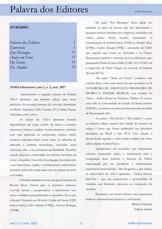 Ano 1 n. 2 mai. 2017 2 TeMA informativo
Palavra dos Editores TeMA informativo
SUMÁRIO
Palavra dos Editores 2
Entrevista 3
Em Destaque 11
Anais em Fotos 13
Da Teoria 16
Da Análise 18
TeMA informativo, ano 1, n. 2, mai. 2017
Apresentamos o segundo número do boletim
TeMA informativo, cuja primeira edição, para nossa
satisfação, foi acessada centenas de vezes por internautas
no Brasil, Argentina, Chile, Canadá, EUA, Itália, França,
Alemanha, entre outros.
As seções do TeMA informativo buscam
disponibilizar um leque variado de dados e assuntos
referentes à teoria e à análise. Assim, iniciamos o boletim
com uma entrevista ao compositor, teórico, crítico
musical e educador Paulo Costa Lima. As reflexões do
educador e também musicólogo, veiculadas nesta
entrevista, têm a sua pertinente profundidade filosófica
quando abarcam a criatividade nas diversas atividades da
teoria e da análise. Lima fala da pedagogia da composição
e sua importância, explica o entrelaçamento indissociável
da índole criativa da composição com os campos da teoria
e da análise.
O boletim também veicula a proposta temática da
Revista Musica Theorica para os próximos números.
Convida autores e pesquisadores a submeterem seus
textos e trabalhos para publicação no periódico. Seu corpo
editorial é formado por Rodolfo Coelho de Souza (USP)
[editor-chefe], Carlos Almada (UFRJ) e Norton Dudeque
(UFPR).
Na seção “Em Destaque” desta edição são
realçadas às ações de autores que têm apresentado a
pesquisa musical brasileira em congressos realizados em
outros países. Nesse sentido, ressaltamos as
comunicações de Gabriel Navia (UNILA), Desirée Mayr
(UFRJ) e Carlos Almada (UFRJ) – associados da TeMA
que exporão seus textos na Alemanha e na França.
Destacamos também a obtenção da Livre Docência pelo
pesquisador Paulo de Tarso Salles (CMU-ECA/USP) sob
a supervisão de Paulo Chagas na University of California
Riverside (EUA).
Na seção “Anais em Fotos”, reunimos uma
coleção delas, como uma síntese do que aconteceu no II
CONGRESSO DA ASSOCIAÇÃO BRASILEIRA DE
TEORIA E ANÁLISE MUSICAL, cuja temática foi
Teoria e Análise Musical em Perspectiva Didática. O evento,
com sede na Universidade do Estado de Santa Catarina
(UDESC), aconteceu em maio próximo passado na cidade
de Florianópolis (SC).
As seções – “Da Teoria” e “Da Análise” –, como
na primeira edição, trazem uma seleção de resumos de
artigos e livros que foram publicados nos principais
periódicos do Brasil e dos EUA. Esta seleção é
desenvolvida segundo o olhar teórico-analítico de nosso
editor adjunto Gabriel Navia.
Agradecemos aos associados que colaboraram
conosco fornecendo dados e informações para a
composição deste boletim; à diretoria da TeMA,
representada por sua presidente e entrevistadora
responsável deste boletim – Ilza Nogueira; e, por último,
ao editor-chefe do TeMA informativo – Edson Hansen
Sant’Ana – que nos proporciona a oportunidade de
trabalhar com liberdade expressiva na construção das
matérias.
Desejamos aos nossos leitores uma experiência
intelecto-informacional prazerosa e estimulante.
Miriam Carpinetti
Editora adjunta
 