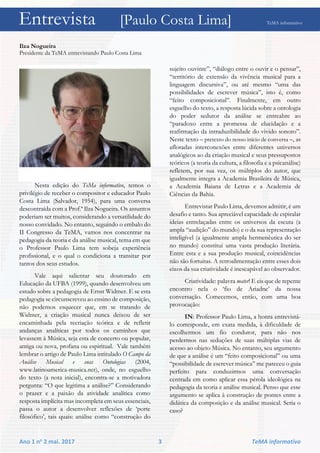 Entrevista [Paulo Costa Lima] TeMA informativo
Ano 1 no 2 mai. 2017 3 TeMA informativo
Ilza Nogueira
Presidente da TeMA entrevistando Paulo Costa Lima
Nesta edição do TeMa informativo, temos o
privilégio de receber o compositor e educador Paulo
Costa Lima (Salvador, 1954), para uma conversa
descontraída com a Prof.ª Ilza Nogueira. Os assuntos
poderiam ser muitos, considerando a versatilidade do
nosso convidado. No entanto, seguindo o embalo do
II Congresso da TeMA, vamos nos concentrar na
pedagogia da teoria e da análise musical, tema em que
o Professor Paulo Lima tem sobeja experiência
profissional, e o qual o condiciona a transitar por
tantos dos seus estudos.
Vale aqui salientar seu doutorado em
Educação da UFBA (1999), quando desenvolveu um
estudo sobre a pedagogia de Ernst Widmer. E se esta
pedagogia se circunscreveu ao ensino de composição,
não podemos esquecer que, em se tratando de
Widmer, a criação musical nunca deixou de ser
encaminhada pela recriação teórica e de refletir
andanças analíticas por todos os caminhos que
levassem à Música, seja esta de concerto ou popular,
antiga ou nova, profana ou espiritual. Vale também
lembrar o artigo de Paulo Lima intitulado O Campo da
Análise Musical e suas Ontologias (2004,
www.latinoamerica-musica.net), onde, no esguelho
do texto (a nota inicial), encontra-se a motivadora
pergunta: “O que legitima a análise?” Considerando
o prazer e a paixão da atividade analítica como
resposta implícita mas incompleta em seus essenciais,
passa o autor a desenvolver reflexões de ‘porte
filosófico’, tais quais: análise como “construção do
sujeito ouvinte”, “diálogo entre o ouvir e o pensar”,
“território de extensão da vivência musical para a
linguagem discursiva”, ou até mesmo “uma das
possibilidades de escrever música”, isto é, como
“feito composicional”. Finalmente, em outro
esguelho do texto, a resposta lúcida sobre a ontologia
do poder sedutor da análise se entreabre ao
“paradoxo entre a promessa de elucidação e a
reafirmação da intraduzibilidade do vivido sonoro”.
Neste texto – pretexto do nosso início de conversa –, as
afloradas interconexões entre diferentes universos
analógicos ao da criação musical e seus pressupostos
teóricos (a teoria da cultura, a filosofia e a psicanálise)
refletem, por sua vez, os múltiplos do autor, que
igualmente integra a Academia Brasileira de Música,
a Academia Baiana de Letras e a Academia de
Ciências da Bahia.
Entrevistar Paulo Lima, devemos admitir, é um
desafio e tanto. Sua apreciável capacidade de espiralar
ideias entrelaçadas entre os universos da escuta (a
ampla “audição” do mundo) e o da sua representação
inteligível (a igualmente ampla hermenêutica do ser
no mundo) constitui uma vasta produção literária.
Entre esta e a sua produção musical, coincidências
não são fortuitas. A retroalimentação entre esses dois
eixos da sua criatividade é inescapável ao observador.
Criatividade: palavra mater! E eis que de repente
encontro nela o ‘fio de Ariadne’ da nossa
conversação. Comecemos, então, com uma boa
provocação:
IN: Professor Paulo Lima, a honra entrevistá-
lo corresponde, em exata medida, à dificuldade de
escolhermos um fio condutor, para não nos
perdermos nas seduções de suas múltiplas vias de
acesso ao objeto Música. No entanto, seu argumento
de que a análise é um “feito composicional” ou uma
“possibilidade de escrever música” me pareceu o guia
perfeito para conduzirmos uma conversação
centrada em como aplicar essa pérola ideológica na
pedagogia da teoria e análise musical. Penso que esse
argumento se aplica à construção de pontes entre a
didática da composição e da análise musical. Seria o
caso?
Entrevista [Paulo Costa Lima] TeMA informativo
 