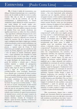 Entrevista [Paulo Costa Lima] TeMA informativo
Ano 1 no 2 mai. 2017 4 TeMA informativo
PL: A honra é minha de construirmos esse
diálogo. Gostaria de pontuar que, sem a experiência-
música não há sentido em falar de teoria ou análise
musical. Mas não se trata de compartimentos
isolados, e sim de um continuum, um jogo de
entrelaçamento e desfronteirização. O mundo
schenkeriano é muito distinto do mundo riemanniano, e
este, muito distinto do mundo triádico pós-
riemanniano. Estou dizendo que, como todo compor
que se preza, a investida analítica comporta invenção
de mundos. Estar num mundo schenkeriano não
significa estar imune aos afetos das obras analisadas
– faço aqui alusão à definição deleuziana de arte como
composição de afetos, em distinção à ciência com
suas funções e variáveis e à filosofia com o desafio da
criação de conceitos. Há de se discutir com mais
vagar o amálgama entre lógica e mágica que a redução
schenkeriana propicia, como se assim confirmasse e até
consagrasse o herói que a trama composicional
projeta, o suposto autor da Ursatz. O herói
beethoveniano, por exemplo, que nos ausculta em cada
audição (da Heróica, digamos) e que tudo sabe sobre
a crise da forma; no mundo schenkeriano, aparece
como o herói epistêmico que mergulha no tecido
superficial da obra e sai do outro lado, o lado das
estruturas, da visão panóptica, da criação de sentido
no campo ideológico da música absoluta. A ideia
genial de mobilizar a redução para o discurso
analítico mantém a unidade do protagonista
compositor – a redução é audível –, o lugar do
suposto saber, lugar do amor de transferência – e,
claro, o lugar do analista, como terceiro
excluído/incluído, nessa construção desinocente.
Estou dizendo que a construção de afetos continua
no tecido da análise, dando sentido ao mundo criado.
Dizem que quando Schönberg tomou conhecimento
da redução schenkeriana da Heróica, lamentou-se
perguntando – “onde estão minhas passagens
favoritas? Ah, aqui nessas notinhas miúdas...” – bem,
ele estava no mundo schoenberguiano, da ideia musical
e de suas transformações. No mundo da cognição –
ainda em uma de suas primeiras versões, a de 1983,
com Lerdahl e Jackendoff – seria necessário tratar a
redução como resultante de regras de processamento
do material sonoro, retirá-la do campo (suspeito) da
intuição. Quando mergulho no deslindamento das
relações motívicas oriundas da Grundgestalt em
Brahms – penso de forma específica, no Sexteto em
Sib, primeiro movimento, c. 61, cuja relação com o
modelo motívico é resolvida de forma absolutamente
irônica –, fico meio hipnotizado pelas artimanhas
expressivas que ele engendra, continuo em plena
navegação musical, os feitos analíticos potencializam
o traçado estético e também têm sua beleza própria;
sem sombra de dúvida, suscitam novas investidas de
criação musical. Percebo, assim, que essa passagem
equivale a dezenas de páginas de texto analítico, ou
seja, quem compõe também analisa, e, neste caso,
Brahms é um analista da narrativa.
O argumento de que a análise é um “feito
composicional” acolhe todos esses ângulos, porque
sua força motriz é a desfronteirização, algo que se
distingue da tentativa de homogeneizar coisas
distintas. A formulação (que é de 2005) surge do
reconhecimento da parceria com a linguagem,
reconhecendo que, sendo assim, “a análise se
equilibra como arte metafórica, como técnica,
ciência, e sobretudo, estética, ou seja, como feito
composicional”. Se pensamos na experiência-música
como algo que se espraia em inúmeras direções – a
esfera dos comportamentos, dos conceitos, da
organização simbólica, das expressões corporais –,
então, nada impede que o diálogo analítico se
expanda com o mesmo ímpeto. Lá onde está a
vivência do fenômeno musical (definido com a
amplitude que se julgue adequada) está também a
possibilidade de construção de universos analógicos,
como resposta ao que se vive qua música. Nessa
ciranda, o papel da linguagem é fundamental como
ferramenta especulativa de construção de universos
estipulados paralelos à experiência musical, ou, se
quisermos, seguindo Charles Seeger, a partir da
natureza compositiva dos processos da fala, a
percepção ineludível de que quem fala compõe –
escolhe, interpreta, gera identidades. Ora, esse breve
percurso nos leva a rever aquela nossa famosa
insígnia “a resolução do todo analítico a suas partes
constituintes”, a partir da operação que apenas
insinua, o percurso inverso, a síntese. Analisar é
sintetizar, ou melhor, analisar é compor uma síntese
– estamos em plena desfronteirização.
Mais recentemente, deparei com o cenário
armado pelo historiador Martin Jay, apresentando a
ideia de teoria (latu senso) como algo que se situa numa
rede semântica constituída por seus cinco ‘outros’ –
i) objetos que desafiam pela opacidade; ii) práticas e
 