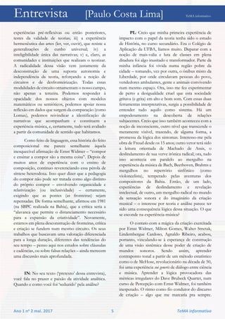 Entrevista [Paulo Costa Lima] TeMA informativo
Ano 1 no 2 mai. 2017 5 TeMA informativo
experiências pré-reflexivas ou então posteriores,
testes da validade de teorias; iii) a experiência
hermenêutica das artes (ler, ver, ouvir), que resiste a
generalizações de cunho universal; iv) a
inteligibilidade única das narrativas; v) e, claro, as
comunidades e instituições que realizam o teorizar.
A radicalidade dessa visão vem justamente da
desconstrução de uma suposta autonomia e
independência da teoria, reforçando a noção de
circuitos e de desfronteirização. Todas essas
modalidades de circuito ornamentam o nosso campo,
não apenas a terceira. Podemos responder à
opacidade dos nossos objetos com modelos
matemáticos ou semióticos, podemos apoiar nossa
reflexão em dados que surgem da comparação (como
Lomax), podemos reivindicar a identificação de
narrativas que acompanham e constituem a
experiência-música, e, certamente, tudo será avaliado
a partir da comunidade de sentido que habitamos.
Como feito de linguagem, essa história do feito
composicional me parece semelhante àquela
inesquecível afirmação de Ernst Widmer – “compor
e ensinar a compor são a mesma coisa”. Depois de
muitos anos de experiência com o ensino de
composição, continuo reverenciando essa pérola de
síntese heterodoxa. Isso quer dizer que a pedagogia
do compor não pode ser tratada como algo distinto
do próprio compor – envolvendo organicidade e
relativização (ou inclusividade) – certamente,
exigindo que as pontes (as fronteiras) sejam
repensadas. De forma semelhante, afirmou em 1981
(na SBPC realizada na Bahia), que a crítica seria a
“alavanca que permite o distanciamento necessário
para a expansão da criatividade”. Novamente,
estamos em plena desconstrução de fronteiras, crítica
e criação se fundem num mesmo circuito. Os seus
trabalhos que buscavam uma valoração diferenciada
para a longa duração, diferentes das tendências do
seu tempo – penso aqui nos estudos sobre cláusulas
e cadências, ou sobre falsas relações – ainda merecem
uma discussão mais aprofundada.
IN: No seu texto (‘pretexto’ dessa entrevista),
você fala no prazer e paixão da atividade analítica.
Quando e como você foi ‘seduzido’ pela análise?
PL: Creio que minha primeira experiência de
impacto com o papel da teoria tenha sido o estudo
de História, no curso secundário. Era o Colégio de
Aplicação da UFBA, líamos muito. Deparar com a
noção de mais-valia e luta de classes em plena
ditadura foi algo inusitado e transformador. Parte da
minha infância foi vivida numa região pobre da
cidade – tomando, vez por outra, o ônibus misto da
Liberdade, por onde circulavam pessoas do povo,
vendedores ambulantes, gente e animais convivendo
num mesmo espaço. Ora, isso me fez experimentar
de perto a desigualdade cruel que esta sociedade
gritava (e grita) em alto e bom som. Com essas duas
ferramentas interpretativas, surgia a possibilidade de
entender tudo aquilo como sistema. Há um
empoderamento na descoberta de relações
subjacentes. Creio que isso também aconteceu com a
noção de inconsciente, outro nível que transcende o
meramente visível, trazendo, de alguma forma, a
promessa da lógica dos sintomas. Interesso-me pela
obra de Freud desde os 15 anos; outro vetor terá sido
a leitura orientada de Machado de Assis, o
deslindamento de sua verve irônica radical; ora, tudo
isso acontecia em paralelo ao mergulho na
experiência da música de Bach, Beethoven, Brahms e
mergulhos no repertório sinfônico (como
violoncelista), temperado pelas aventuras dos
compositores da Bahia. Então, de um lado,
experiências de deslindamento e revelação
intelectual, de outro, um mergulho radical no mundo
da sensação sonora e do imaginário da criação
musical – o interesse por teoria e análise parece ter
sido uma consequência lógica dessa situação. O que
se esconde na experiência-música?
O contato com a mágica da criação exercitada
por Ernst Widmer, Milton Gomes, Walter Smetak,
Lindembergue Cardoso, Agnaldo Ribeiro, acabou,
portanto, vinculando-se à esperança de construção
de uma visão sistêmica desse poder de criação de
mundos sonoros. Sendo assim, aprender
contraponto tonal a partir de um método estatístico
como o de McHose, revolucionário na década de 50,
foi uma experiência sui generis de diálogo entre ciência
e música. Aprender a lógica provocadora das
métricas irregulares do Dave Brubeck Quartet, num
curso de Percepção com Ernst Widmer, foi também
inesperado. O ritmo como fio condutor do discurso
de criação – algo que me marcaria pra sempre.
 