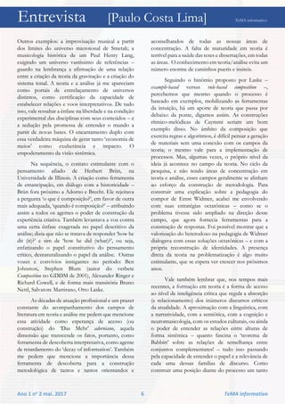 Entrevista [Paulo Costa Lima] TeMA informativo
Ano 1 no 2 mai. 2017 6 TeMA informativo
Outros exemplos: a improvisação musical a partir
dos limites do universo microtonal de Smetak; a
musicologia histórica de um Paul Henry Lang,
exigindo um universo vastíssimo de referências –
guardo na lembrança a afirmação de uma relação
entre a criação da teoria da gravitação e a criação do
sistema tonal. A teoria e a análise já me apareciam
como portais de entrelaçamento de universos
distintos, como certificação da capacidade de
estabelecer relações e voos interpretativos. De tudo
isso, vale ressaltar a ênfase na liberdade e na condição
experimental das disciplinas com seus conteúdos – e
a sedução pela promessa de entender o mundo a
partir de novas bases. O encantamento duplo com
essa verdadeira máquina de gerar tanto ‘economia de
meios’ como exuberância e impacto. O
empoderamento da visão sistêmica.
Na sequência, o contato estimulante com o
pensamento afiado de Herbert Brün, na
Universidade de Illinois. A criação como ferramenta
de emancipação, em diálogo com a historicidade –
Brün fora próximo a Adorno e Brecht. Ele rejeitava
a pergunta ‘o que é composição?’, em favor de outra
mais adequada, ‘quando é composição?’ – atribuindo
assim a todos os agentes o poder de construção da
experiência criativa. Também levantava a voz contra
uma certa ênfase exagerada no papel descritivo da
análise; dizia que não se tratava de responder ‘how he
dit (it)?’ e sim de ‘how he did (what)?’, ou seja,
enfatizando o papel constitutivo do pensamento
crítico, desnaturalizando o papel da análise. Outras
vozes e convívios instigantes no período: Ben
Johnston, Stephen Blum (autor do verbete
Composition no GDDM de 2001), Alexander Ringer e
Richard Cowell, e de forma mais transitória Bruno
Nettl, Salvatore Martirano, Otto Laske.
As décadas de atuação profissional e um prazer
constante do acompanhamento dos campos de
literatura em teoria e análise me pedem que mencione
essa atividade como esperança de acesso (ou
construção) do ‘Das Mehr’ adorniano, aquela
dimensão que transcende os fatos, portanto, como
ferramenta de descoberta interpretativa, como agente
de retardamento do ‘decay of information’. Também
me pedem que mencione a importância dessa
ferramenta de descoberta para a construção
metodológica de tantos e tantos orientandos e
aconselhandos de todas as nossas áreas de
concentração. A falta de maturidade em teoria é
terrível para a saúde das teses e dissertações, em todas
as áreas. O conhecimento em teoria/análise evita um
número enorme de caminhos pueris e inúteis.
Seguindo o binômio proposto por Laske –
example-based versus rule-based composition –,
percebemos que mesmo quando o processo é
baseado em exemplos, mobilizando as ferramentas
da intuição, há um aporte de teoria que passa por
debaixo da ponte, digamos assim. As construções
rítmico-melódicas de Caymmi seriam um bom
exemplo disso. No âmbito da composição que
exercita regras e algoritmos, é difícil pensar a geração
de materiais sem uma conexão com os campos da
teoria; o mesmo vale para a implementação de
processos. Mas, algumas vezes, o próprio nível da
ideia já acontece no campo da teoria. No ciclo da
pesquisa, e não tendo áreas de concentração em
teoria e análise, esses campos geralmente se alinham
ao esforço da construção de metodologia. Para
construir uma explicação sobre a pedagogia do
compor de Ernst Widmer, acabei me envolvendo
com suas estratégias octatônicas – como se o
problema tivesse sido ampliado na direção desse
campo, que agora fornecia ferramentas para a
construção de respostas. Foi possível mostrar que a
valorização do heterodoxo na pedagogia de Widmer
dialogava com essas soluções octatônicas – e com a
própria reconstrução de identidades. A presença
direta da teoria na problematização é algo muito
estimulante, que se espera ver crescer nos próximos
anos.
Vale também lembrar que, nos tempos mais
recentes, a formação em teoria é a forma de acesso
ao nível de inteligência crítica que regula a absorção
(e relacionamento) dos inúmeros discursos críticos
da atualidade. A aproximação com a linguística, com
a narratividade, com a semiótica, com a cognição e
neuromusicologia, com os estudos culturais, ou ainda
o poder de entender as relações entre alturas de
forma sistêmica – quanto fascina o ‘teorema de
Babbitt’ sobre as relações de semelhança entre
conjuntos complementares! – tudo isso passando
pela capacidade de entender o papel e a relevância de
cada uma dessas famílias de discurso. Como
construir uma posição diante do processo um tanto
 