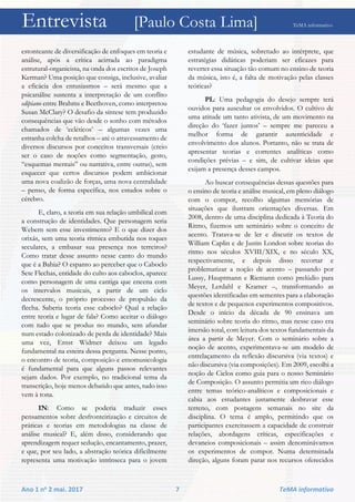Entrevista [Paulo Costa Lima] TeMA informativo
Ano 1 no 2 mai. 2017 7 TeMA informativo
estonteante de diversificação de enfoques em teoria e
análise, após a crítica acirrada ao paradigma
estrutural-organicista, na onda dos escritos de Joseph
Kerman? Uma posição que consiga, inclusive, avaliar
a eficácia dos entusiasmos – será mesmo que a
psicanálise sustenta a interpretação de um conflito
edipiano entre Brahms e Beethoven, como interpretou
Susan McClary? O desafio da síntese tem produzido
consequências que vão desde o sonho com métodos
chamados de ‘ecléticos’ – algumas vezes uma
estranha colcha de retalhos – até o atravessamento de
diversos discursos por conceitos transversais (creio
ser o caso de noções como segmentação, gesto,
“esquemas mentais” ou narrativa, entre outras), sem
esquecer que certos discursos podem ambicionar
uma nova coalizão de forças, uma nova centralidade
– penso, de forma específica, nos estudos sobre o
cérebro.
E, claro, a teoria em sua relação umbilical com
a construção de identidades. Que personagem seria
Webern sem esse investimento? E o que dizer dos
orixás, sem uma teoria rítmica embutida nos toques
seculares, a embasar sua presença nos terreiros?
Como tratar desse assunto nesse canto do mundo
que é a Bahia? O espanto ao perceber que o Caboclo
Sete Flechas, entidade do culto aos caboclos, aparece
como personagem de uma cantiga que encena com
os intervalos musicais, a partir de um ciclo
decrescente, o próprio processo de propulsão da
flecha. Saberia teoria esse caboclo? Qual a relação
entre teoria e lugar de fala? Como aceitar o diálogo
com tudo que se produz no mundo, sem afundar
num estado colonizado de perda de identidade? Mais
uma vez, Ernst Widmer deixou um legado
fundamental na esteira dessa pergunta. Nesse ponto,
o encontro de teoria, composição e etnomusicologia
é fundamental para que alguns passos relevantes
sejam dados. Por exemplo, no tradicional tema da
transcrição, hoje menos debatido que antes, tudo isso
vem à tona.
IN: Como se poderia traduzir esses
pensamentos sobre desfronteirização e circuitos de
práticas e teorias em metodologias na classe de
análise musical? E, além disso, considerando que
aprendizagem requer sedução, encantamento, prazer,
e que, por seu lado, a abstração teórica dificilmente
representa uma motivação intrínseca para o jovem
estudante de música, sobretudo ao intérprete, que
estratégias didáticas poderiam ser eficazes para
reverter essa situação tão comum no ensino de teoria
da música, isto é, a falta de motivação pelas classes
teóricas?
PL: Uma pedagogia do desejo sempre terá
ouvidos para auscultar os envolvidos. O cultivo de
uma atitude um tanto ativista, de um movimento na
direção do ‘fazer juntos’ – sempre me pareceu a
melhor forma de garantir autenticidade e
envolvimento dos alunos. Portanto, não se trata de
apresentar teorias e correntes analíticas como
condições prévias – e sim, de cultivar ideias que
exijam a presença desses campos.
Ao buscar consequências dessas questões para
o ensino de teoria e análise musical, em pleno diálogo
com o compor, recolho algumas memórias de
situações que ilustram orientações diversas. Em
2008, dentro de uma disciplina dedicada à Teoria do
Ritmo, fizemos um seminário sobre o conceito de
acento. Tratava-se de ler e discutir os textos de
William Caplin e de Justin London sobre teorias do
ritmo nos séculos XVIII/XIX, e no século XX,
respectivamente, e depois disso recortar e
problematizar a noção de acento – passando por
Lussy, Hauptmann e Riemann como prelúdio para
Meyer, Lerdahl e Kramer –, transformando as
questões identificadas em sementes para a elaboração
de textos e de pequenos experimentos compositivos.
Desde o início da década de 90 ensinava um
seminário sobre teoria do ritmo, mas nesse caso era
imersão total, com leitura dos textos fundamentais da
área a partir de Meyer. Com o seminário sobre a
noção de acento, experimentava-se um modelo de
entrelaçamento da reflexão discursiva (via textos) e
não discursiva (via composições). Em 2009, escolhi a
noção de Ciclos como guia para o nosso Seminário
de Composição. O assunto permitia um rico diálogo
entre temas teórico-analíticos e composicionais e
cabia aos estudantes justamente desbravar esse
terreno, com postagens semanais no site da
disciplina. O tema é amplo, permitindo que os
participantes exercitassem a capacidade de construir
relações, abordagens críticas, especificações e
devaneios composicionais – assim denominávamos
os experimentos de compor. Numa determinada
direção, alguns foram parar nos recursos oferecidos
 