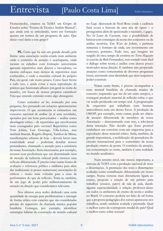 Entrevista [Paulo Costa Lima] TeMA informativo
Ano 1 no 2 mai. 2017 9 TeMA informativo
Florianópolis), criamos na TeMA um Grupo de
Estudos sobre “Ensino de Teoria e Análise Musical”,
que ainda está se articulando, tanto em formação
quanto em termos de um programa de ação. Que
ideias você daria a esse grupo?
PL: Creio que há sim um grande desafio pela
frente: uma associação recém-criada num ambiente
onde o comércio da atenção é acachapante, onde
mesmo os cidadãos com formação universitária
ignoram repertórios mais densos e inovadores, ou
mesmo enfoques mais densos de repertórios mais
conhecidos, e onde a memória cultural do próprio
País, em geral, vale muito pouco. Como fazer frente
a tudo isso, e ainda evitar a mera reprodução de
práticas que funcionam alhures (em geral no norte do
mundo), em busca de nossos próprios caminhos?
Veja que entendo extensão como algo abrangente.
Como consultor ad hoc, nomeado por essa
pergunta, fico pensando em soluções aparentemente
improváveis. O que aconteceria se criássemos um
concurso nacional de análise (já aí uma novidade),
apoiados por um bom patrocinador – análise como
abordagem crítica – de repertórios que envolvessem
itens consagrados pelo ouvinte? Repertórios como
Tom Jobim, Luis Gonzaga, Villa-Lobos, mas
também Smetak, Rogério Duprat, Tambor de Minas,
manifestações urbanas de hoje – deveria haver uma
rotatividade anual – poderiam desafiar nossos
pretendentes, chamando a atenção para a existência
da nossa Associação. Seria interessante, por exemplo,
mostrar com proficiência que um determinado item
de atenção da indústria cultural pode merecer uma
reflexão diferenciada. É preciso criar outras fontes de
avaliação e referência pública e midiática para além
das tradicionais (e pouco numerosas) associações de
críticos – muito mais voltadas para a cena da
performance do que da reflexão. Trata-se, também,
de um jogo de poder pelo redirecionamento da
atenção na direção que consideramos relevante.
Nos últimos anos tenho dedicado uma certa
quantidade de energia para problematizar e interagir
de forma crítica com canções que são consideradas
pérolas do repertório da chamada música popular
brasileira. Consegui, por exemplo, identificar
estratégias hilárias de construção de sentido cultural
no Gago Apaixonado de Noel Rosa (onde a cadência
final evoca a bravura de uma ária de ópera – o
protagonista além de apaixonado e rejeitado, é gago).
No Só Louco de Caymmi, vejo a possibilidade de
brincar com estratégias da teoria dos conjuntos ou da
análise motívica. Em Wave de Jobim, a partitura
mimetiza o formato de onda, um investimento em
contorno, portanto. Tudo isso, que imagino ter
surgido do meu tempo de cronista no Terra Magazine
(a convite de Bob Fernandes), tem tornado mais fácil
o diálogo sobre teoria e análise com alunos pouco
motivados nessa direção. E também tem propiciado
atuações como comentarista de diversos programas
locais, acionando uma identidade que nem suspeitava
poder construir.
Numa outra frente, é preciso acompanhar a
cena musical brasileira da chamada música de
concerto (expressão que me dá um certo arrepio), e
conseguir produzir material de reflexão sobre o que
vai sendo produzido em tempo real. A programação
de orquestras que trabalham com bastante
antecedência seria um desses focos. A produção da
OSESP, por exemplo, entre outras, pode ser objeto
de atenção diferenciada de membros da nossa
Associação – demonstrando com isso, a relevância
dessa interação. Não duvido que fosse possível
estabelecer um convênio com tais orquestras para a
reprodução desse material crítico. Seria, também, de
grande importância, a mobilização de pensadores do
circuito internacional para o comentário da nossa
produção criativa de ponta. O comércio da atenção,
sua concentração ao norte, também é uma realidade
no mundo acadêmico.
Num terceiro nível, não menos importante, a
sintonia da TeMA com a produção nacional de teses
e dissertações. A premiação das teses e dissertações
avaliadas como contribuição diferenciada em nosso
campo. Numa vertente mais diretamente ligada ao
ensino, proporia a criação de um prêmio para
trabalhos (ensaios, papers) de sala de aula, dando
alguma espetacularidade à relação professor-aluno
em todos os ambientes de ensino de teoria e análise
no Brasil. O concurso poderia ser feito de tal forma
que a proposta pedagógica dos cursos aparecesse nos
trabalhos, sendo também avaliada e premiada. Qual
o melhor curso de contraponto modal do país? Qual
o melhor curso sobre textura?
 