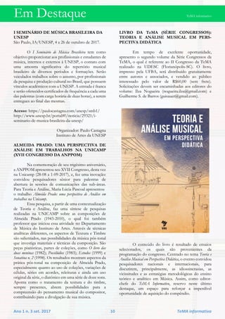 Em Destaque TeMA informativo
Ano 1 n. 3 set. 2017 10 TeMA informativo
I SEMINÁRIO DE MÚSICA BRASILEIRA DA
UNESP
São Paulo, IA/UNESP, 4 a 26 de outubro de 2017.
O I Seminário de Música Brasileira tem como
objetivo proporcionar aos profissionais e estudantes de
música, internos e externos à UNESP, o contato com
uma amostra significativa do repertório musical
brasileiro de diversos períodos e formações. Serão
veiculados trabalhos sobre o assunto, por profissionais
da pesquisa e produção cultural no Brasil, que possuem
vínculos acadêmicos com a UNESP. A entrada é franca
e serão oferecidos certificados de frequência a cada uma
das palestras (com carga horária de duas horas), a serem
entregues ao final das mesmas.
Acesso: https://paulocastagna.com/unesp/smb1/
http://www.unesp.br/portal#!/noticia/29321/i-
seminario-de-musica-brasileira-da-unesp/
Organizador: Paulo Castagna
Instituto de Artes da UNESP
ALMEIDA PRADO: UMA PERSPECTIVA DE
ANÁLISE EM TRABALHOS NA UNICAMP
(XVII CONGRESSO DA ANPPOM)
Na comemoração de seu trigésimo aniversário,
a ANPPOM apresentou seu XVII Congresso, desta vez
na Unicamp (28-08 a 1-09-2017), e, fez uma inovação:
convidou pesquisadores sênior para palestras de
abertura às sessões de comunicações das sub-áreas.
Para Teoria e Análise, Maria Lúcia Pascoal apresentou
o trabalho Almeida Prado: uma perspectiva de Análise em
trabalhos na Unicamp.
Essa pesquisa, a partir de uma contextualização
de Teoria e Análise, faz uma síntese de pesquisas
realizadas na UNICAMP sobre as composições de
Almeida Prado (1943-2010), o qual foi também
professor que iniciou essa atividade no Departamento
de Música do Instituto de Artes. Através de técnicas
analíticas diferentes, os aspectos de Textura e Timbre
são salientados, nas possibilidades da música pós-tonal
que investiga materiais e técnicas da composição. São
peças pianísticas, partes de coleções, como O livro das
duas meninas (1982); Poesilúdios (1983); Estudos (1999) e
Sonatina n. 2 (1998). Os resultados mostram aspectos da
prática pós-tonal na composição de Almeida Prado,
especialmente quanto ao uso de coleções, variações de
células, séries em acordes, releituras e ainda um uso
original da série, o diatônico em uma série de doze sons.
Aponta como o tratamento da textura e do timbre,
sempre presentes, abrem possibilidades para a
compreensão do pensamento musical do compositor,
contribuindo para a divulgação de sua música.
LIVRO DA TeMA (SÉRIE CONGRESSOS):
TEORIA E ANÁLISE MUSICAL EM PERS-
PECTIVA DIDÁTICA
Em tempo de excelente oportunidade,
apresento o segundo volume da Série Congressos da
TeMA, o qual é referente ao II Congresso da TeMA
realizado na UDESC (Florianópolis-SC). O livro,
impresso pela UFBA, será distribuído gratuitamente
entre autores e associados, e vendido ao público
interessado pelo valor de R$60,00 (sem frete).
Solicitações devem ser encaminhadas aos editores do
volume: Ilza Nogueira (nogueira.ilza@gmail.com) e
Guilherme S. de Barros (guisauer@gmail.com).
O conteúdo do livro é resultado de ensaios
selecionados, os quais são provenientes da
programação do congresso. Centrado no tema Teoria e
Análise Musical em Perspectiva Didática, o evento convidou
pesquisadores nacionais e internacionais, para
discutirem, principalmente, as idiossincrasias, as
vicissitudes e as estratégias metodológicas do ensino
teórico e analítico em Música. Assim, como editor-
chefe do TeMA Informativo, reservo neste último
destaque, um espaço para reforçar a imperdível
oportunidade de aquisição do compêndio.
 