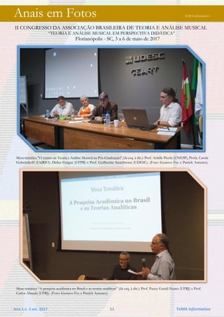 Ano 1 n. 3 set. 2017 11 TeMA informativo
Anais em Fotos TeMA informativo
II CONGRESSO DA ASSOCIAÇÃO BRASILEIRA DE TEORIA E ANÁLISE MUSICAL
“TEORIA E ANÁLISE MUSICAL EM PERSPECTIVA DIDÁTICA”
Florianópolis - SC, 3 a 6 de maio de 2017
Mesa temática "O ensino de Teoria e Análise Musical na Pós-Graduação" (da esq. à dir.): Prof. Achille Picchi (UNESP), Profa. Carole
Gubernikoff (UniRIO), Didier Guigue (UFPB) e Prof. Guilherme Sauerbronn (UDESC). (Foto: Gustavo Fey e Patrick Antunes).
Mesa temática “A pesquisa acadêmica no Brasil e as teorias analíticas” (da esq. à dir.): Prof. Pauxy Gentil-Nunes (UFRJ) e Prof.
Carlos Almada (UFRJ). (Foto: Gustavo Fey e Patrick Antunes).
 