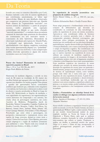 Da Teoria TeMA informativo
Ano 1 n. 2 mai. 2017 15 TeMA informativo
levando em conta os conceitos discorridos por Cook,
Kramer, Laborde e uma série de autores significativos
que corroboram, anteriormente, as ideias aqui
desenvolvidas. Diante de uma detalhada observação
que comprovou um processo intervalar que Almeida
Prado chamou de “expressividade intervalar”, nos
mesmos termos do fenômeno e a partir de pesquisas
recentes, venho propondo uma superação
terminológica em direção ao que tenho chamado
“intervalo característico” – a tradução dessa recorrência
estrutural de intervalos mais potenciais de dissonância
são contrastantes aos sete intervalos iniciais e
consonantes da série harmônica. Descendente da
observação à produção pós-ruptura de Almeida Prado,
à teorização aqui apresentada, buscou-se um
aprofundamento com algumas tangências conceituais
entre teorias aparentemente díspares (ex.: “polaridade”
de Costère e interval class de Forte). Como comprovação
analítica intervalar apresentou-se alguns dos muitos
recorrentes casos em Cartas Celestes I.
Passar dos limites? Harmonias de mediante e
repertório popular no Brasil
Opus, v. 23, n. 1, p. 104-146, abr. 2017.
Sergio Paulo Ribeiro de Freitas
Harmonias de mediante (digamos, o acorde ou área
tonal de Mi maior na tonalidade de Dó maior) são
escolhas formais que agregam valor nas disputas que se
operam nos domínios da música popular? Para pensar
a questão são apresentados breves comentários
analíticos que sinalizam que, estimadas como singulares
e inovadoras, tais harmonias se destacam no plano tonal
de choros e canções produzidas no Brasil ao longo do
século XX. Relativizando as funções da mediante, e
suas capacidades de sugestionar e ser sugestionada por
outros elementos da composição e seu entorno, são
citadas obras de personagens canônicos, tais como
Anacleto de Medeiros, Pixinguinha, Jacob do
Bandolim, Nelson Cavaquinho, Copinha, Canhoto da
Paraíba, Custódio Mesquita, Vadico, Noel Rosa, Ary
Barroso, Ismael Neto, Antônio Maria, Johnny Alf,
César Camargo Mariano, Tom Jobim e Chico Buarque.
Percebendo que entre obras e personagens, em
perspectiva transnacional e transepocal, ressoa uma
espécie de longa conversa, destaca-se como mote a
canção Vitoriosa de Ivan Lins e Vitor Martins, pois nesta
canção emprega-se a região de mediante justamente
para ambientar o verso “Quero toda essa vontade de
passar dos seus limites, e ir além, e ir além”.
La experiencia de escucha acusmática: una
propuesta de análisis integrado
Revista Musical Chilena, n. 227, p. 108-121, jan.-jun.,
2017.
Federico Schumacher Ratti e Claudio Fuentes Bravo
Neste artigo propomos a fundamentação teórica de um
conjunto de delineamentos que deveriam ser
considerados na construção de uma metodologia de
análise da experiência de escuta em música acusmática.
Apresenta-se uma consideração crítica da literatura
relevante no contexto apontado, com o objetivo de
compreender princípios, diretrizes convergentes, que
relacionam certos enfoques provenientes da análise
musical que são justificados em sua relevância disciplinar,
particularmente, aqueles desenvolvidos por Stéphane Roy
e François Delalande, com o marco conceitual que oferece
o campo da linguística cognitiva. Na consideracção dos
casos analisados por Roy e Delalande nos parece evidente
que os sujeitos reportam sua experiência de escuta que
utilizam um conjunto de metáforas cognitivas: em
especial, esquemas de imagen e de movimento fictícios.
Os construtos teóricos têm sido já largamente estudados
e descritos a nivel linguístico bem como neuroanatômico.
Estas metáforas cognitivas são suscetíveis de serem
utilizadas por ouvintes de música acusmática durante a
descrição da experiência de escuta, tanto em particular e
distintivamente, porque esta música faz um uso intensivo
de técnicas de espacialização sonora, como também,
porque todo relato não é outra coisa que o reporte
linguístico de uma experiência de escuta. A partir do que
dissemos anteriormente, postulamos o desenvolvimento
de uma metodologia multimodal, que nos permita
conhecer com certeza empírica a experiência subjetiva das
pessoas, e ao mesmo tempo, poder estabelecer correlatos
entre essa experiência e esse rastreamento acústico dado
na audição.
Zamba y Formenlehre: un abordaje formal de la
zamba en diálogo con algunas corrientes recientes
de la teoría musical
Revista Argentina de Musicología, v. 17, 83-112, 2016.
Alejandro Martínez
Neste trabalho estudamos a organização formal no gênero
zamba recorrendo à teoria das funções formais, tal como é
apresentada por William Caplin e outros autores. Trata-se
de um modelo formal-funcional modular da zamba
inspirado também na Teoria da Sonata de James
Hepokoski e Warren Darcy, pelo qual se analizam
diferentes exemplos ilustrando as várias possibilidades
intra-temáticas que exibem as zambas. Finalmente se
analiza, em detalhe, as primeiras estrofes das zambas,
Debajo de la morera e Zamba del riego, incorporando os
gráficos prolongacionais propostos por Lerdahl e
Jackendoff.
 