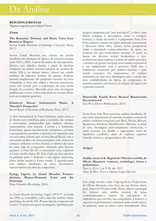 Da Análise TeMA informativo
Ano1 n. 3 set. 2017 16 TeMA informativo
RESUMOS/EMENTAS
Algumas sugestões por Gabriel Navia
Livros
The Romantic Overture and Music Form from
Rossini to Wagner
Steven Vande Moortele (Cambridge University Press,
2017)
Steven Vande Moortele nos oferece um estudo
detalhado das aberturas de ópera e de concerto escritas
entre 1815 e 1850. A partir da análise de um repertório
diverso, este trabalho discute o papel da abertura
romântica na cultura musical europeia de meados do
século XIX e, ao mesmo tempo, oferece um estudo
analítico de aspectos formais do gênero. Embora
baseado amplamente nas propostas recentes da nova
Formenlehre, o livro não utiliza a abertura meramente
como um veículo para a construção de uma teoria
formal. Ao contrário, Moortele adota uma abordagem
analítica que coloca a obra individual em contato direto
com seu contexto genérico.
Schubert’s Mature Instrumental Music: A
Theorist’s Perspective
David Beach (University of Rochester Press, 2017)
A obra instrumental de Franz Schubert, assim como a
de Beethoven, contribuiu para a expansão das normas
e convenções estabelecidas pela tradição clássica,
especialmente com respeito à forma e à harmonia.
Entretanto, apenas recentemente, intérpretes, ouvintes
e pesquisadores passaram a apreciar este repertório por
seu real valor. Escrito pelo teórico David Beach, este é
um estudo analítico de obras para piano solo, música de
câmara e sinfonias escritas durante os últimos dez anos
da curta vida do compositor, iniciando pelo famoso
quinteto A Truta (D. 667) e terminando com o Quinteto
de Cordas em Dó Maior (D. 956). Cada um dos capítulos
da primeira parte é dedicado a um tópico: harmonia,
phrase rhythm, motivo e forma sonata. A segunda parte
traz análises detalhadas de nove movimentos
representativos da obra do compositor.
György Ligeti’s Le Grand Macabre: Postmo-
dernism, Musico-Dramatic Form and the
Grotesque
Peter Edwards (Routledge, 2016)
Le Grand Macabre de György Ligeti (1974-77, revisada
em 1996) se consolidou como uma das maiores obras
operísticas do século XX. Poucas óperas compostas até
os anos 70 receberam tantas montagens. Apelidada pelo
próprio compositor de “anti-anti-ópera”, a obra é uma
fábula ambígua e apocalíptica sobre a condição
humana, o medo da morte e o julgamento final. Este
livro, primeiro estudo em inglês dedicado inteiramente
à discussão desta obra, oferece novas perspectivas
sobre a identidade músico-dramática da ópera no
contexto do pós-modernismo musical. O autor se
baseia em diversas teorias modernistas e pós-
modernistas para explorar a colisão de estilos passados
e modelos de gênero na ópera, seus estados expressivos
e seu engajamento com o grotesco. Tudo isso é
habilmente sustentado por análises musicais e pelo
estudo extensivo dos manuscritos. As análises
culminam em uma nova abordagem para o estudo das
ricas multiplicidades da ópera, da composição do
material musical e da natureza da relação de Ligeti com
o passado musical.
Structurally Sound: Seven Musical Masterworks
Deconstructed
Eric Wen (Dover Publications, 2017)
Neste livro, Eric Wen apresenta análises detalhadas de
sete obras importantes do período da prática comum da
música ocidental compostas por Bach, Haydn, Mozart,
Beethoven, Schubert, Mendelssohn e Brahms. A partir
de uma abordagem primordialmente schenkeriana, o
autor examina em detalhe a organização tonal do
repertório escolhido, além de explorar aspectos
formais, rítmicos e programáticos das obras.
Artigos
Análise musical de Regard de l’Onction terrible, de
Olivier Messiaen: contexto, simbologia, forma e
performance
Opus, v. 23, n. 1, p. 9-34, abr. 2017.
Aline da Silva Alves e Adriana Lopes Moreira
Este artigo aborda a obra Vingt regards sur l'Enfant Jésus,
de Olivier Messiaen, com foco em sua décima oitava
peça, Regard de l'Onction terrible. Nosso objetivo principal
foi realizar uma análise musical da peça,
contextualizando-a através de referências ao
simbolismo que envolve sua composição, à forma e a
aspectos da performance, com base nesse estudo atento
da partitura, tanto ao piano como textualmente. Para
Da Análise TeMA informativo
 