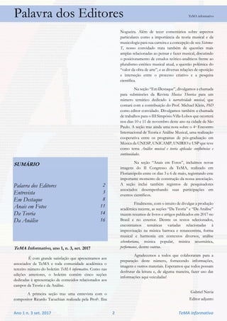 Ano 1 n. 3 set. 2017 2 TeMA informativo
Palavra dos Editores TeMA informativo
SUMÁRIO
Palavra dos Editores 2
Entrevista 3
Em Destaque 8
Anais em Fotos 11
Da Teoria 14
Da Análise 16
TeMA Informativo, ano 1, n. 3, set. 2017
É com grande satisfação que apresentamos aos
associados da TeMA e toda comunidade acadêmica o
terceiro número do boletim TeMA informativo. Como nas
edições anteriores, o boletim contém cinco seções
dedicadas à apresentação de conteúdos relacionados aos
campos da Teoria e da Análise.
A primeira seção traz uma entrevista com o
compositor Ricardo Tacuchian realizada pela Profa. Ilza
Nogueira. Além de tecer comentários sobre aspectos
particulares como a importância da teoria musical e da
musicologia para sua carreira e a concepção de seu Sistema-
T, nosso convidado trata também de questões mais
amplas relacionadas ao pensar e fazer musical, discutindo
o posicionamento de estudos teórico-analíticos frente ao
pluralismo estético musical atual, a questão polêmica do
“valor da obra de arte”, e as diversas relações de oposição
e interseção entre o processo criativo e a pesquisa
científica.
Na seção “Em Destaque”, divulgamos a chamada
para submissões da Revista Musica Theorica para um
número temático dedicado à narratividade musical, que
contará com a contribuição do Prof. Michael Klein, PhD
como editor convidado. Divulgamos também a chamada
de trabalhos para o III Simpósio Villa-Lobos que ocorrerá
nos dias 10 e 11 de novembro deste ano na cidade de São
Paulo. A seção traz ainda uma nota sobre o 4o Encontro
Internacional de Teoria e Análise Musical, uma realização
cooperativa entre os programas de pós-graduação em
Música da UNESP, UNICAMP, UNIRIO e USP que teve
como tema Análise musical e teoria aplicada: confluências e
continuidades.
Na seção “Anais em Fotos”, incluímos novas
imagens do II Congresso da TeMA, realizado em
Florianópolis entre os dias 3 e 6 de maio, registrando este
importante momento de construção da nossa associação.
A seção inclui também registros de pesquisadores
associados desempenhando suas participações em
eventos científicos.
Finalmente, com o intuito de divulgar a produção
acadêmica recente, as seções “Da Teoria” e “Da Análise”
trazem resumos de livros e artigos publicados em 2017 no
Brasil e no exterior. Dentre os textos selecionados,
encontramos temáticas variadas relacionadas à
improvisação na música barroca e renascentista, forma
musical e harmonia em contextos diversos, análise
schenkeriana, música popular, música acusmática,
performance, dentre outras.
Agradecemos a todos que colaboraram para a
preparação deste número, fornecendo informações,
imagens e outros materiais. Esperamos que todos possam
desfrutar da leitura e, de alguma maneira, fazer uso das
informações aqui veiculadas!
Gabriel Navia
Editor adjunto
 