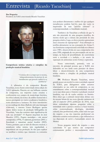 Entrevista [Ricardo Tacuchian] TeMA informativo
Ano 1 no 3 set. 2017 3 TeMA informativo
Ilza Nogueira
Presidente da TeMA entrevistando Ricardo Tacuchian
Competência teórica criativa e cúmplice da
produção musical brasileira
“A música deve se impor por si mesma,
independentemente de precisar de um
metadiscurso que procure explicá-la ou
justificá-la.”
A afirmativa é do compositor Ricardo
Tacuchian, nosso ilustre entrevistado desta edição do
TeMA informativo. Parceira em sua brilhante carreira
de compositor, sua trajetória como ensaísta e
conferencista nos campos da musicologia histórica,
da crítica cultural, da teoria e da análise musical não é
menos prestigiada nos meios acadêmicos brasileiros,
norte-americanos e lusitanos. No texto introdutório
ao seu catálogo de obras (Reflexões sobre uma homenagem
d’além-mar), o maestro Lutero Rodrigues aponta
alguns títulos ícones da produção bibliográfica de
Tacuchian, “uma das vertentes mais significativas de
toda sua atividade”: O Requiem mozartiano de José
Maurício (1991), Pesquisa musicológica e vida musical
contemporânea (1994), O sinfonismo guarnieriano (2001) e
Reavaliando o romantismo musical brasileiro (2003).
Vemos, portanto, que ao lado do discurso musical, o
metadiscurso sobre música tem regularidade e
importância em sua produção. Se não para explicar
ou justificar a música (que transmite ou comunica
seus poderes diretamente e melhor do que qualquer
metadiscurso poderia fazê-lo), para dar vazão às
inquietudes de suas “paixões culturais” (a
contemporaneidade e a brasilidade musical).
Também é de Tacuchian a reflexão de que “a
arte não prescinde de uma pesquisa científica, do
mesmo modo que a ciência não prescinde de uma
pesquisa criativa. Logo, os dois conceitos apresentam
áreas cinzentas de superposição”. Essa afirmação se
justifica plenamente na sua concepção do Sistema-T,
sua ferramenta composicional concebida nos últimos
anos 1980 e desenvolvida em suas composições dos
anos 1990, originada de sua preocupação em ser no
tempo, na busca de possibilidades de convivência
entre a novidade e a tradição, e no anseio da
superação de antinomias (como forma e expressão).
Nosso entrevistado, portanto, vem ao
encontro da principal postura que a TeMA tem
defendido no seu ainda curto percurso de denso
labor: o desenvolvimento de uma competência
teórica criativa e cúmplice da produção musical
brasileira.
IN: Professor Ricardo Tacuchian, temos
grande prazer em recebê-lo como convidado especial
da TeMA, para dialogarmos sobre assuntos
relacionados ao seu métier de compositor, ao seu
entendimento sobre a contemporaneidade musical
ou às suas ideias para o fomento à produção musical
brasileira, seja ela de cunho artístico ou literário.
Devo dizer que o estímulo inicial deste debate veio
da recente leitura do seu texto Questões controversas do
ofício de compositor (2010, publicação de 2014), cujas
ideias estimularam algumas perguntas sobre a
intimidade entre o pensar a música e o fazer musical,
sobre contextualização ideológica, identidade
cultural, ética profissional, enfim, sobre tudo isso que
diz respeito a sua rica trajetória profissional em
diferentes cenários socioculturais, e que influenciou a
sua disposição de servir a humanidade através da
Música.
Nossa pergunta inicial diz respeito a uma
curiosidade: O que motiva um compositor
extremamente prolixo e necessariamente muito
Entrevista [Ricardo Tacuchian] TeMA informativo
 