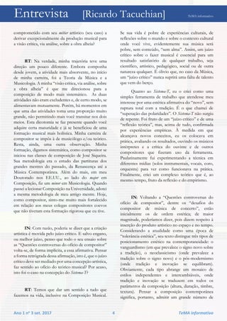 Entrevista [Ricardo Tacuchian] TeMA informativo
Ano 1 no 3 set. 2017 4 TeMA informativo
comprometido com seu métier artístico (seu caso) a
derivar excepcionalmente da produção musical para
a visão crítica, via análise, sobre a obra alheia?
RT: Na verdade, minha trajetória teve uma
direção um pouco diferente. Embora componha
desde jovem, a atividade mais absorvente, no início
de minha carreira, foi a Teoria da Música e a
Musicologia. A minha “visão crítica, via análise, sobre
a obra alheia” é que me direcionou para a
composição de modo mais sistemático. As duas
atividades não eram excludentes e, de certo modo, se
alimentavam mutuamente. Porém, há momentos em
que uma das atividades toma uma proporção muito
grande, não permitindo mais você transitar nos dois
meios. Esta dicotomia se faz presente quando você
adquire certa maturidade e já se beneficiou de uma
formação musical mais holística. Minha carreira de
compositor se impôs à de musicólogo e/ou teórico.
Resta, ainda, uma outra observação. Minha
formação, digamos sistemática, como compositor se
iniciou nas classes de composição de José Siqueira.
Sua metodologia era o estudo das partituras dos
grandes mestres do passado, da Renascença até a
Música Contemporânea. Além do mais, em meu
Doutorado nos EE.UU., ao lado do major em
Composição, fiz um minor em Musicologia. Quando
passei a lecionar Composição na Universidade, adotei
a mesma metodologia de meu antigo mestre. Hoje,
como compositor, sinto-me muito mais fortalecido
em relação aos meus colegas compositores coevos
que não tiveram esta formação rigorosa que eu tive.
IN: Com razão, poderia se dizer que a criação
artística é movida pelo juízo crítico. E salvo engano,
ou melhor juízo, penso que todo o seu ensaio sobre
as “Questões controversas do ofício de compositor”
volta-se, de forma implícita, a essa afirmativa. Pensar
a forma retrógrada dessa afirmação, isto é, que o juízo
crítico deve ser mediado por uma concepção artística,
faz sentido ao ofício do teórico musical? Por acaso,
isto foi o caso na concepção do Sistema-T?
RT: Temos que dar um sentido a tudo que
fazemos na vida, inclusive na Composição Musical.
Se sua vida é pobre de experiências culturais, de
reflexões sobre o mundo e sobre o contexto cultural
onde você vive, evidentemente sua música será
pobre, sem conteúdo, “sem alma”. Assim, um juízo
crítico sobre o fazer musical é essencial para um
resultado satisfatório de qualquer trabalho, seja
científico, artístico, pedagógico, social ou de outra
natureza qualquer. É óbvio que, no caso da Música,
um “juízo crítico” nunca suprirá uma falta de talento
que vem do berço.
Quanto ao Sistema-T, eu o criei como uma
simples ferramenta de trabalho que atendesse meu
interesse por uma estética afirmativa do “novo”, sem
ruptura total com a tradição. É o que chamei de
“superação das polaridades”. O Sistema-T não surgiu
de repente. Foi fruto de um “juízo crítico” e de uma
“reflexão teórica”, mas, acima de tudo, confirmada
por experiências empíricas. À medida em que
alcançava novos conceitos, eu os colocava em
prática, avaliando os resultados, ouvindo os músicos
intérpretes e a crítica do ouvinte e de outros
compositores que fizeram uso da ferramenta.
Paulatinamente fui experimentando a técnica em
diferentes mídias (solos instrumentais, vocais, coro,
orquestra) para ver como funcionava na prática.
Finalmente, criei um complexo teórico que é, ao
mesmo tempo, fruto da reflexão e do empirismo.
IN: Voltando a “Questões controversas do
ofício de compositor”, dentre os “desafios do
compositor de música de concerto”, estão
inicialmente os de ordem estética; de maior
magnitude, poderíamos dizer, pois dizem respeito à
inserção do produto artístico no espaço e no tempo.
Considerando a atualidade como uma época de
“tolerância estética”, seu texto distingue três tipos de
posicionamento estético na contemporaneidade: o
vanguardismo (em que prevalece o signo novo sobre
a tradição), o neoclassicismo (onde prevalece a
tradição sobre o signo novo) e o pós-modernismo
(onde tradição e inovação se equilibram).
Obviamente, cada tipo abrange um mosaico de
estilos independentes e intercambiáveis, onde
tradição e inovação se traduzem em todos os
parâmetros da composição (altura, duração, timbre,
textura). Pensar a composição contemporânea
significa, portanto, admitir um grande número de
 