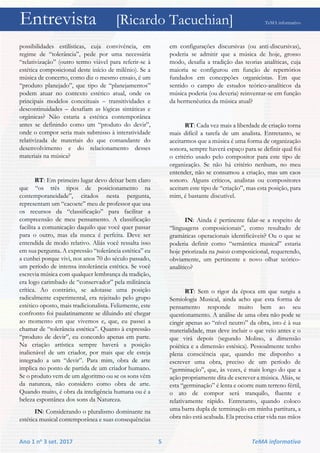 Entrevista [Ricardo Tacuchian] TeMA informativo
Ano 1 no 3 set. 2017 5 TeMA informativo
possibilidades estilísticas, cuja convivência, em
regime de “tolerância”, pede por uma necessária
“relativização” (outro termo viável para referir-se à
estética composicional deste início de milênio). Se a
música de concerto, como diz o mesmo ensaio, é um
“produto planejado”, que tipo de “planejamentos”
podem atuar no contexto estético atual, onde os
principais modelos conceituais – transitividades e
descontinuidades – desafiam as lógicas sintáticas e
orgânicas? Não estaria a estética contemporânea
antes se definindo como um “produto do devir”,
onde o compor seria mais submisso à interatividade
relativizada de materiais do que comandante do
desenvolvimento e do relacionamento desses
materiais na música?
RT: Em primeiro lugar devo deixar bem claro
que “os três tipos de posicionamento na
contemporaneidade”, citados nesta pergunta,
representam um “cacoete” meu de professor que usa
os recursos da “classificação” para facilitar a
compreensão de meu pensamento. A classificação
facilita a comunicação daquilo que você quer passar
para o outro, mas ela nunca é perfeita. Deve ser
entendida de modo relativo. Aliás você ressalta isso
em sua pergunta. A expressão “tolerância estética” eu
a cunhei porque vivi, nos anos 70 do século passado,
um período de intensa intolerância estética. Se você
escrevia música com qualquer lembrança da tradição,
era logo carimbado de “conservador” pela militância
crítica. Ao contrário, se adotasse uma posição
radicalmente experimental, era rejeitado pelo grupo
estético oposto, mais tradicionalista. Felizmente, este
confronto foi paulatinamente se diluindo até chegar
ao momento em que vivemos e, que, eu passei a
chamar de “tolerância estética”. Quanto à expressão
“produto de devir”, eu concordo apenas em parte.
Na criação artística sempre haverá a posição
inalienável de um criador, por mais que ele esteja
integrado a um “devir”. Para mim, obra de arte
implica no ponto de partida de um criador humano.
Se o produto vem de um algoritmo ou se os sons vêm
da natureza, não considero como obra de arte.
Quando muito, é obra da inteligência humana ou é a
beleza espontânea dos sons da Natureza.
IN: Considerando o pluralismo dominante na
estética musical contemporânea e suas consequências
em configurações discursivas (ou anti-discursivas),
poderia se admitir que a música de hoje, grosso
modo, desafia a tradição das teorias analíticas, cuja
maioria se configurou em função de repertórios
fundados em concepções organicistas. Em que
sentido o campo de estudos teórico-analíticos da
música poderia (ou deveria) reinventar-se em função
da hermenêutica da música atual?
RT: Cada vez mais a liberdade de criação torna
mais difícil a tarefa de um analista. Entretanto, se
aceitarmos que a música é uma forma de organização
sonora, sempre haverá espaço para se definir qual foi
o critério usado pelo compositor para este tipo de
organização. Se não há critério nenhum, no meu
entender, não se consumou a criação, mas um caos
sonoro. Alguns críticos, analistas ou compositores
aceitam este tipo de “criação”, mas esta posição, para
mim, é bastante discutível.
IN: Ainda é pertinente falar-se a respeito de
“linguagens composicionais”, como resultado de
gramáticas operacionais identificáveis? Ou o que se
poderia definir como “semântica musical” estaria
hoje priorizada na poiesis composicional, requerendo,
obviamente, um pertinente e novo olhar teórico-
analítico?
RT: Sem o rigor da época em que surgiu a
Semiologia Musical, ainda acho que esta forma de
pensamento responde muito bem ao seu
questionamento. A análise de uma obra não pode se
cingir apenas ao “nível neutro” da obra, isto é à sua
materialidade, mas deve incluir o que veio antes e o
que virá depois (segundo Molino, a dimensão
poiética e a dimensão estésica). Pessoalmente tenho
plena consciência que, quando me disponho a
escrever uma obra, preciso de um período de
“germinação”, que, às vezes, é mais longo do que a
ação propriamente dita de escrever a música. Aliás, se
esta “germinação” é lenta e ocorre num terreno fértil,
o ato de compor será tranquilo, fluente e
relativamente rápido. Entretanto, quando coloco
uma barra dupla de terminação em minha partitura, a
obra não está acabada. Ela precisa criar vida nas mãos
 