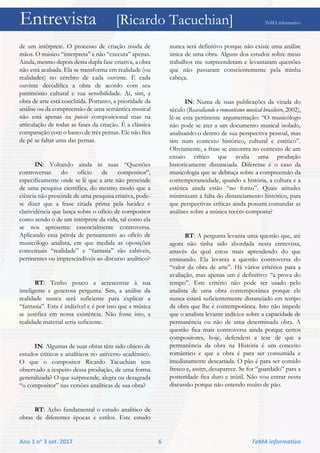 Entrevista [Ricardo Tacuchian] TeMA informativo
Ano 1 no 3 set. 2017 6 TeMA informativo
de um intérprete. O processo de criação muda de
mãos. O músico “interpreta” e não “executa” apenas.
Ainda, mesmo depois desta dupla fase criativa, a obra
não está acabada. Ela se transforma em realidade (ou
realidades) no cérebro de cada ouvinte. E cada
ouvinte decodifica a obra de acordo com seu
patrimônio cultural e sua sensibilidade. Aí, sim, a
obra de arte está concluída. Portanto, a prioridade da
análise ou da compreensão de uma semântica musical
não está apenas na poiesis composicional mas na
articulação de todas as fases da criação. É a clássica
comparação com o banco de três pernas. Ele não fica
de pé se faltar uma das pernas.
IN: Voltando ainda às suas “Questões
controversas do ofício de compositor”,
especificamente onde se lê que a arte não prescinde
de uma pesquisa científica, do mesmo modo que a
ciência não prescinde de uma pesquisa criativa, pode-
se dizer que a frase citada prima pela lucidez e
clarividência que lança sobre o ofício de compositor
como sendo o de um intérprete da vida, tal como ela
se nos apresenta: essencialmente controversa.
Aplicando essa pérola de pensamento ao ofício de
musicólogo analista, em que medida as oposições
conceituais “realidade” e “fantasia” são cabíveis,
pertinentes ou imprescindíveis ao discurso analítico?
RT: Tenho pouco a acrescentar à sua
inteligente e generosa pergunta. Sim, a análise da
realidade nunca será suficiente para explicar a
“fantasia”. Esta é indizível e é por isso que a música
se justifica em nossa existência. Não fosse isto, a
realidade material seria suficiente.
IN: Algumas de suas obras têm sido objeto de
estudos críticos e analíticos no universo acadêmico.
O que o compositor Ricardo Tacuchian tem
observado a respeito dessa produção, de uma forma
generalizada? O que surpreende, alegra ou desagrada
“o compositor” nas versões analíticas de sua obra?
RT: Acho fundamental o estudo analítico de
obras de diferentes épocas e estilos. Este estudo
nunca será definitivo porque não existe uma análise
única de uma obra. Alguns dos estudos sobre meus
trabalhos me surpreenderam e levantaram questões
que não passaram conscientemente pela minha
cabeça.
IN: Numa de suas publicações da virada do
século (Reavaliando o romantismo musical brasileiro, 2002),
lê-se esta pertinente argumentação: “O musicólogo
não pode se ater a um documento musical isolado,
analisando-o dentro de sua perspectiva pessoal, mas
sim num contexto histórico, cultural e estético”.
Obviamente, a frase se encontra no contexto de um
ensaio crítico que avalia uma produção
historicamente distanciada. Diferente é o caso da
musicologia que se debruça sobre a compreensão da
contemporaneidade, quando a história, a cultura e a
estética ainda estão “no forno”. Quais atitudes
minimizam a falta do distanciamento histórico, para
que perspectivas críticas ainda possam comandar as
análises sobre a música recém-composta?
RT: A pergunta levanta uma questão que, até
agora não tinha sido abordada nesta entrevista,
através da qual estou mais aprendendo do que
ensinando. Ela levanta a questão controversa do
“valor da obra de arte”. Há vários critérios para a
avaliação, mas apenas um é definitivo: “a prova do
tempo”. Este critério não pode ser usado pelo
analista de uma obra contemporânea porque ele
nunca estará suficientemente distanciado em tempo
da obra que lhe é contemporânea. Isto não impede
que o analista levante indícios sobre a capacidade de
permanência ou não de uma determinada obra. A
questão fica mais controversa ainda porque certos
compositores, hoje, defendem a tese de que a
permanência da obra na História é um conceito
romântico e que a obra é para ser consumida e
imediatamente descartada. O pão é para ser comido
fresco e, assim, desaparece. Se for “guardado” para a
posteridade fica duro e inútil. Não vou entrar nesta
discussão porque não entendo muito de pão.
 