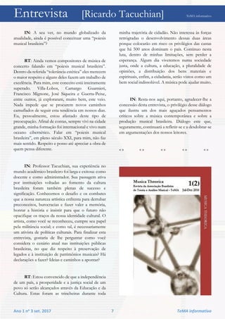 Entrevista [Ricardo Tacuchian] TeMA informativo
Ano 1 no 3 set. 2017 7 TeMA informativo
IN: A seu ver, no mundo globalizado da
atualidade, ainda é possível conceituar uma “poiesis
musical brasileira”?
RT: Ainda vemos compositores de música de
concerto falando em “poiesis musical brasileira”.
Dentro da referida “tolerância estética” eles merecem
o maior respeito e alguns deles fazem um trabalho de
excelência. Para mim, este conceito está inteiramente
superado. Villa-Lobos, Camargo Guarnieri,
Francisco Mignone, José Siqueira e Guerra-Peixe,
entre outros, já exploraram, muito bem, este veio.
Nada impede que se procurem novos caminhos
camuflados de seguir esta tendência em nossos dias.
Eu, pessoalmente, estou afastado deste tipo de
preocupação. Afinal de contas, sempre vivi na cidade
grande, minha formação foi internacional e vivo num
oceano cibernético. Falar em “poiesis musical
brasileira”, em pleno século XXI, para mim, não faz
mais sentido. Respeito e posso até apreciar a obra de
quem pensa diferente.
IN: Professor Tacuchian, sua experiência no
mundo acadêmico brasileiro foi larga e exitosa: como
docente e como administrador. Sua passagem ativa
por instituições voltadas ao fomento da cultura
brasileira foram também plenas de sucesso e
significação. Conhecemos o desafio e os combates
que a nossa natureza artística enfrenta para derrubar
preconceitos, burocracias e fazer valer a memória,
honrar a história e insistir para que o futuro não
opacifique os traços da nossa identidade cultural. O
artista, como você se reconheceu, cumpre seu papel
pela militância social; e como tal, é necessariamente
um ativista de políticas culturais. Para finalizar esta
entrevista, gostaria de lhe perguntar como você
considera o cenário atual nas instituições públicas
brasileiras, no que diz respeito à preservação de
legados e à instituição de patrimônios musicais? Há
declarações a fazer? Ideias e caminhos a apontar?
RT: Estou convencido de que a independência
de um país, a prosperidade e a justiça social de um
povo só serão alcançados através da Educação e da
Cultura. Estas foram as trincheiras durante toda
minha trajetória de cidadão. Não interessa às forças
retrógradas o desenvolvimento dessas duas áreas
porque colocarão em risco os privilégios das castas
que há 500 anos dominam o país. Continuo nesta
luta, dentro de minhas limitações, sem perder a
esperança. Algum dia viveremos numa sociedade
justa, onde a cultura, a educação, a pluralidade de
opiniões, a distribuição dos bens materiais e
espirituais, enfim, a cidadania, serão vistos como um
bem social indissolúvel. A música pode ajudar muito.
IN: Resta-nos aqui, portanto, agradecer-lhe a
concessão desta entrevista, o privilégio desse diálogo
que ilustra um dos mais aguçados pensamentos
críticos sobre a música contemporânea e sobre a
produção musical brasileira. Diálogo este que,
seguramente, continuará a refletir-se e a desdobrar-se
em argumentações dos nossos leitores.
« » « » « » « » « »
 