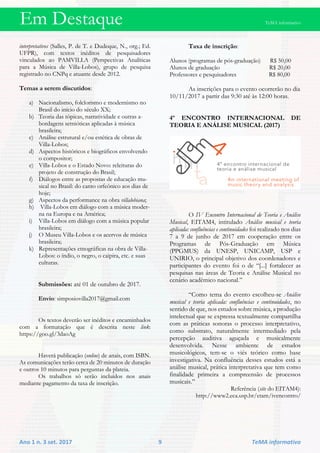 Em Destaque TeMA informativo
Ano 1 n. 3 set. 2017 9 TeMA informativo
interpretativos (Salles, P. de T. e Dudeque, N., org.; Ed.
UFPR), com textos inéditos de pesquisadores
vinculados ao PAMVILLA (Perspectivas Analíticas
para a Música de Villa-Lobos), grupo de pesquisa
registrado no CNPq e atuante desde 2012.
Temas a serem discutidos:
a) Nacionalismo, folclorismo e modernismo no
Brasil do início do século XX;
b) Teoria das tópicas, narratividade e outras a-
bordagens semióticas aplicadas à música
brasileira;
c) Análise estrutural e/ou estética de obras de
Villa-Lobos;
d) Aspectos históricos e biográficos envolvendo
o compositor;
e) Villa-Lobos e o Estado Novo: releituras do
projeto de construção do Brasil;
f) Diálogos entre as propostas de educação mu-
sical no Brasil: do canto orfeônico aos dias de
hoje;
g) Aspectos da performance na obra villalobiana;
h) Villa-Lobos em diálogo com a música moder-
na na Europa e na América;
i) Villa-Lobos em diálogo com a música popular
brasileira;
j) O Museu Villa-Lobos e os acervos de música
brasileira;
k) Representações etnográficas na obra de Villa-
Lobos: o índio, o negro, o caipira, etc. e suas
culturas.
Submissões: até 01 de outubro de 2017.
Envio: simposiovilla2017@gmail.com
Os textos deverão ser inéditos e encaminhados
com a formatação que é descrita neste link:
https://goo.gl/3daoAg
Haverá publicação (online) de anais, com ISBN.
As comunicações terão cerca de 20 minutos de duração
e outros 10 minutos para perguntas da plateia.
Os trabalhos só serão incluídos nos anais
mediante pagamento da taxa de inscrição.
Taxa de inscrição:
Alunos (programas de pós-graduação) R$ 50,00
Alunos de graduação R$ 20,00
Professores e pesquisadores R$ 80,00
As inscrições para o evento ocorrerão no dia
10/11/2017 a partir das 9:30 até às 12:00 horas.
4º ENCONTRO INTERNACIONAL DE
TEORIA E ANÁLISE MUSICAL (2017)
O IV Encontro Internacional de Teoria e Análise
Musical, EITAM4, intitulado Análise musical e teoria
aplicada: confluências e continuidades foi realizado nos dias
7 a 9 de junho de 2017 em cooperação entre os
Programas de Pós-Graduação em Música
(PPGMUS) da UNESP, UNICAMP, USP e
UNIRIO, o principal objetivo dos coordenadores e
participantes do evento foi o de “[...] fortalecer as
pesquisas nas áreas de Teoria e Análise Musical no
cenário acadêmico nacional.”
“Como tema do evento escolheu-se Análise
musical e teoria aplicada: confluências e continuidades, no
sentido de que, nos estudos sobre música, a produção
intelectual que se expressa textualmente compartilha
com as práticas sonoras o processo interpretativo,
como substrato, naturalmente intermediado pela
percepção auditiva aguçada e musicalmente
desenvolvida. Nesse ambiente de estudos
musicológicos, tem-se o viés teórico como base
investigativa. Na confluência desses estudos está a
análise musical, prática interpretativa que tem como
finalidade primeira a compreensão de processos
musicais.”
Referência (site do EITAM4):
http://www2.eca.usp.br/etam/ivencontro/
 