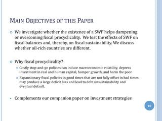 MAIN OBJECTIVES OF THIS PAPER
 We investigate whether the existence of a SWF helps dampening
or overcoming fiscal procyclicality. We test the effects of SWF on
fiscal balances and, thereby, on fiscal sustainability. We discuss
whether oil-rich countries are different.
 Why fiscal procyclicality?
 Costly stop-and-go policies can induce macroeconomic volatility, depress
investment in real and human capital, hamper growth, and harm the poor.
 Expansionary fiscal policies in good times that are not fully offset in bad times
may produce a large deficit bias and lead to debt unsustainability and
eventual default.
 Complements our companion paper on investment strategies
10
 