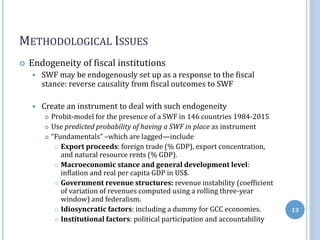 METHODOLOGICAL ISSUES
 Endogeneity of fiscal institutions
 SWF may be endogenously set up as a response to the fiscal
stance: reverse causality from fiscal outcomes to SWF
 Create an instrument to deal with such endogeneity
 Probit-model for the presence of a SWF in 146 countries 1984-2015
 Use predicted probability of having a SWF in place as instrument
 “Fundamentals” –which are lagged—include
 Export proceeds: foreign trade (% GDP), export concentration,
and natural resource rents (% GDP).
 Macroeconomic stance and general development level:
inflation and real per capita GDP in US$.
 Government revenue structures: revenue instability (coefficient
of variation of revenues computed using a rolling three-year
window) and federalism.
 Idiosyncratic factors: including a dummy for GCC economies.
 Institutional factors: political participation and accountability
13
 