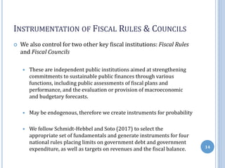 INSTRUMENTATION OF FISCAL RULES & COUNCILS
 We also control for two other key fiscal institutions: Fiscal Rules
and Fiscal Councils
 These are independent public institutions aimed at strengthening
commitments to sustainable public finances through various
functions, including public assessments of fiscal plans and
performance, and the evaluation or provision of macroeconomic
and budgetary forecasts.
 May be endogenous, therefore we create instruments for probability
 We follow Schmidt-Hebbel and Soto (2017) to select the
appropriate set of fundamentals and generate instruments for four
national rules placing limits on government debt and government
expenditure, as well as targets on revenues and the fiscal balance. 14
 
