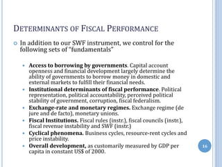 DETERMINANTS OF FISCAL PERFORMANCE
 In addition to our SWF instrument, we control for the
following sets of “fundamentals”
 Access to borrowing by governments. Capital account
openness and financial development largely determine the
ability of governments to borrow money in domestic and
external markets to fulfill their financial needs.
 Institutional determinants of fiscal performance. Political
representation, political accountability, perceived political
stability of government, corruption, fiscal federalism.
 Exchange-rate and monetary regimes. Exchange regime (de
jure and de facto), monetary unions.
 Fiscal Institutions. Fiscal rules (instr.), fiscal councils (instr.),
fiscal revenue instability and SWF (instr.)
 Cyclical phenomena. Business cycles, resource-rent cycles and
price instability.
 Overall development, as customarily measured by GDP per
capita in constant US$ of 2000.
16
 