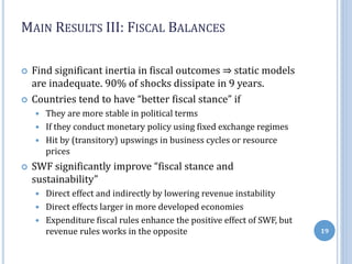 MAIN RESULTS III: FISCAL BALANCES
 Find significant inertia in fiscal outcomes ⇒ static models
are inadequate. 90% of shocks dissipate in 9 years.
 Countries tend to have “better fiscal stance” if
 They are more stable in political terms
 If they conduct monetary policy using fixed exchange regimes
 Hit by (transitory) upswings in business cycles or resource
prices
 SWF significantly improve “fiscal stance and
sustainability”
 Direct effect and indirectly by lowering revenue instability
 Direct effects larger in more developed economies
 Expenditure fiscal rules enhance the positive effect of SWF, but
revenue rules works in the opposite 19
 