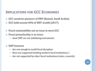 IMPLICATIONS FOR GCC ECONOMIES
 GCC countries pioneers of SWF (Kuwait, Saudi Arabia)
 GCC hold around 40% of SWF wealth (2017)
 Fiscal sustainability not an issue in most GCC
 Fiscal procyclicality is an issue:
 most SWF are not stabilizing instruments
 SWF however
 Are not enough to instill fiscal discipline
 Have not supported building modern fiscal institutions
 Are not supported by other fiscal institutions (rules, councils)
20
 
