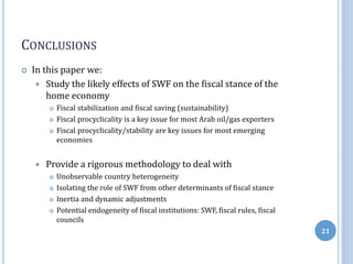 CONCLUSIONS
 In this paper we:
 Study the likely effects of SWF on the fiscal stance of the
home economy
 Fiscal stabilization and fiscal saving (sustainability)
 Fiscal procyclicality is a key issue for most Arab oil/gas exporters
 Fiscal procyclicality/stability are key issues for most emerging
economies
 Provide a rigorous methodology to deal with
 Unobservable country heterogeneity
 Isolating the role of SWF from other determinants of fiscal stance
 Inertia and dynamic adjustments
 Potential endogeneity of fiscal institutions: SWF, fiscal rules, fiscal
councils
21
 