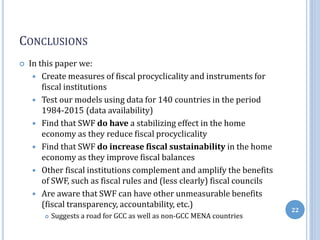 CONCLUSIONS
 In this paper we:
 Create measures of fiscal procyclicality and instruments for
fiscal institutions
 Test our models using data for 140 countries in the period
1984-2015 (data availability)
 Find that SWF do have a stabilizing effect in the home
economy as they reduce fiscal procyclicality
 Find that SWF do increase fiscal sustainability in the home
economy as they improve fiscal balances
 Other fiscal institutions complement and amplify the benefits
of SWF, such as fiscal rules and (less clearly) fiscal councils
 Are aware that SWF can have other unmeasurable benefits
(fiscal transparency, accountability, etc.)
 Suggests a road for GCC as well as non-GCC MENA countries
22
 