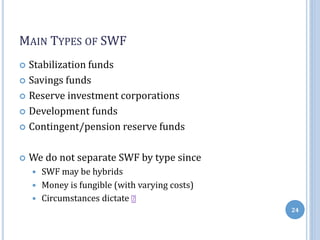 MAIN TYPES OF SWF
 Stabilization funds
 Savings funds
 Reserve investment corporations
 Development funds
 Contingent/pension reserve funds
 We do not separate SWF by type since
 SWF may be hybrids
 Money is fungible (with varying costs)
 Circumstances dictate
24
 