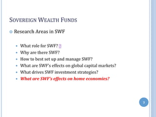 SOVEREIGN WEALTH FUNDS
 Research Areas in SWF
 What role for SWF?
 Why are there SWF?
 How to best set up and manage SWF?
 What are SWF’s effects on global capital markets?
 What drives SWF investment strategies?
 What are SWF’s effects on home economies?
3
 