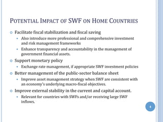 POTENTIAL IMPACT OF SWF ON HOME COUNTRIES
 Facilitate fiscal stabilization and fiscal saving
 Also introduce more professional and comprehensive investment
and risk management frameworks
 Enhance transparency and accountability in the management of
government financial assets.
 Support monetary policy
 Exchange rate management, if appropriate SWF investment policies
 Better management of the public-sector balance sheet
 Improve asset management strategy when SWF are consistent with
an economy’s underlying macro-fiscal objectives.
 Improve external stability in the current and capital account.
 Relevant for countries with SWFs and/or receiving large SWF
inflows.
4
 