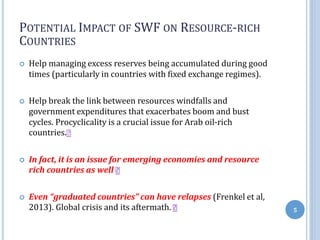 POTENTIAL IMPACT OF SWF ON RESOURCE-RICH
COUNTRIES
 Help managing excess reserves being accumulated during good
times (particularly in countries with fixed exchange regimes).
 Help break the link between resources windfalls and
government expenditures that exacerbates boom and bust
cycles. Procyclicality is a crucial issue for Arab oil-rich
countries.
 In fact, it is an issue for emerging economies and resource
rich countries as well
 Even “graduated countries” can have relapses (Frenkel et al,
2013). Global crisis and its aftermath. 5
 