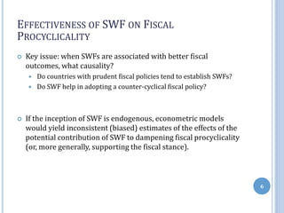 EFFECTIVENESS OF SWF ON FISCAL
PROCYCLICALITY
 Key issue: when SWFs are associated with better fiscal
outcomes, what causality?
 Do countries with prudent fiscal policies tend to establish SWFs?
 Do SWF help in adopting a counter-cyclical fiscal policy?
 If the inception of SWF is endogenous, econometric models
would yield inconsistent (biased) estimates of the effects of the
potential contribution of SWF to dampening fiscal procyclicality
(or, more generally, supporting the fiscal stance).
6
 