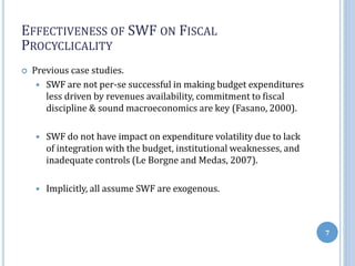 EFFECTIVENESS OF SWF ON FISCAL
PROCYCLICALITY
 Previous case studies.
 SWF are not per-se successful in making budget expenditures
less driven by revenues availability, commitment to fiscal
discipline & sound macroeconomics are key (Fasano, 2000).
 SWF do not have impact on expenditure volatility due to lack
of integration with the budget, institutional weaknesses, and
inadequate controls (Le Borgne and Medas, 2007).
 Implicitly, all assume SWF are exogenous.
7
 