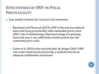 EFFECTIVENESS OF SWF ON FISCAL
PROCYCLICALITY
 Case studies evidence for resource-rich economies.
 Bjørnland and Thorsrud (2015): SWF in Norway has induced
more (not less) procyclicality with commodity prices since
2001: rule of withdrawing a fixed percentage of a growing
fund each year is not sufficiently countercyclical over the
commodity price cycle.
 Corbo et al. (2016) also conclude that, by design, Chile’s SWF
rule is not countercyclical (actually, a-cyclical) and not an
adequate stabilization instrument.
8
 