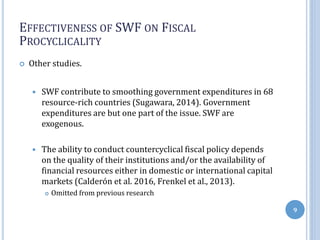 EFFECTIVENESS OF SWF ON FISCAL
PROCYCLICALITY
 Other studies.
 SWF contribute to smoothing government expenditures in 68
resource-rich countries (Sugawara, 2014). Government
expenditures are but one part of the issue. SWF are
exogenous.
 The ability to conduct countercyclical fiscal policy depends
on the quality of their institutions and/or the availability of
financial resources either in domestic or international capital
markets (Calderón et al. 2016, Frenkel et al., 2013).
 Omitted from previous research
9
 