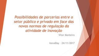 Possibilidades de parcerias entre o
setor público e privado em face das
novas normas de regulação da
atividade de inovação
Vítor Monteiro
inovaDay – 24/11/2017
 