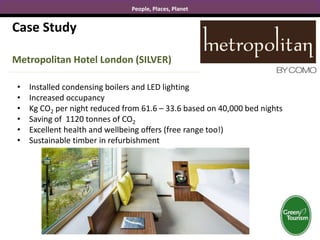 People, Places, Planet
Case Study
Metropolitan Hotel London (SILVER)
• Installed condensing boilers and LED lighting
• Increased occupancy
• Kg CO2 per night reduced from 61.6 – 33.6 based on 40,000 bed nights
• Saving of 1120 tonnes of CO2
• Excellent health and wellbeing offers (free range too!)
• Sustainable timber in refurbishment
 
