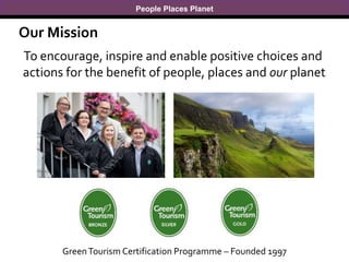 People Places Planet
To encourage, inspire and enable positive choices and
actions for the benefit of people, places and our planet
Our Mission
GreenTourism Certification Programme – Founded 1997
 