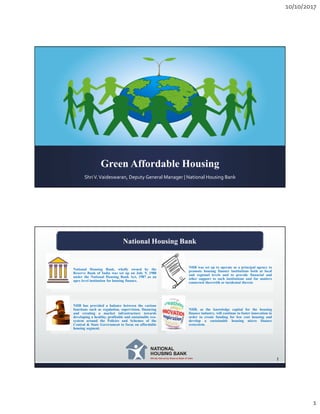 10/10/2017
1
Green Affordable Housing
ShriV.Vaideswaran, Deputy General Manager | National Housing Bank
National Housing Bank
1
National Housing Bank, wholly owned by the
Reserve Bank of India was set up on July 9, 1988
under the National Housing Bank Act, 1987 as an
apex level institution for housing finance.
NHB was set up to operate as a principal agency to
promote housing finance institutions both at local
and regional levels and to provide financial and
other support to such institutions and for matters
connected therewith or incidental thereto
NHB has provided a balance between the various
functions such as regulation, supervision, financing
and creating a market infrastructure towards
developing a healthy, profitable and sustainable eco-
system around the Policies and Schemes of the
Central & State Government to focus on affordable
housing segment.
NHB, as the knowledge capital for the housing
finance industry, will continue to foster innovation in
order to create funding for low cost housing and
develop a sustainable housing micro finance
ecosystem.
 