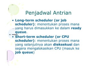 Penjadwal Antrian
• Long-term scheduler (or job
scheduler): menentukan proses mana
yang harus dimasukkan ke dalam ready
queue.
• Short-term scheduler (or CPU
scheduler): menentukan proses mana
yang selanjutnya akan dieksekusi dan
segera mengalokasikan CPU (masuk ke
job queue)
 