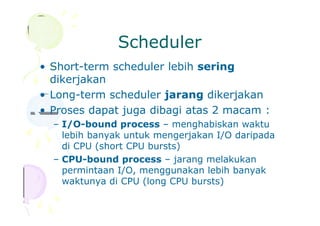 Scheduler
• Short-term scheduler lebih sering
dikerjakan
• Long-term scheduler jarang dikerjakan
• Proses dapat juga dibagi atas 2 macam :
– I/O-bound process – menghabiskan waktu
lebih banyak untuk mengerjakan I/O daripada
di CPU (short CPU bursts)
– CPU-bound process – jarang melakukan
permintaan I/O, menggunakan lebih banyak
waktunya di CPU (long CPU bursts)
 